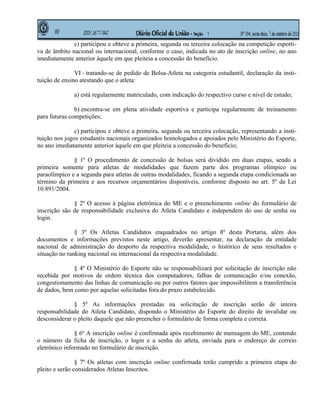c) participou e obteve a primeira, segunda ou terceira colocação na competição esporti-
va de âmbito nacional ou internacional, conforme o caso, indicada no ato de inscrição online, no ano
imediatamente anterior àquele em que pleiteia a concessão do benefício.

               VI - tratando-se de pedido de Bolsa-Atleta na categoria estudantil, declaração da insti-
tuição de ensino atestando que o atleta:

              a) está regularmente matriculado, com indicação do respectivo curso e nível de estudo;

               b) encontra-se em plena atividade esportiva e participa regularmente de treinamento
para futuras competições;

               c) participou e obteve a primeira, segunda ou terceira colocação, representando a insti-
tuição nos jogos estudantis nacionais organizados homologados e apoiados pelo Ministério do Esporte,
no ano imediatamente anterior àquele em que pleiteia a concessão do benefício;

              § 1º O procedimento de concessão de bolsas será dividido em duas etapas, sendo a
primeira somente para atletas de modalidades que fazem parte dos programas olímpico ou
paraolímpico e a segunda para atletas de outras modalidades, ficando a segunda etapa condicionada ao
término da primeira e aos recursos orçamentários disponíveis, conforme disposto no art. 5º da Lei
10.891/2004.

              § 2º O acesso à página eletrônica do ME e o preenchimento online do formulário de
inscrição são de responsabilidade exclusiva do Atleta Candidato e independem do uso de senha ou
login.

               § 3º Os Atletas Candidatos enquadrados no artigo 8º desta Portaria, além dos
documentos e informações previstos neste artigo, deverão apresentar, na declaração da entidade
nacional de administração do desporto da respectiva modalidade, o histórico de seus resultados e
situação no ranking nacional ou internacional da respectiva modalidade.

              § 4º O Ministério do Esporte não se responsabilizará por solicitação de inscrição não
recebida por motivos de ordem técnica dos computadores, falhas de comunicação e/ou conexão,
congestionamento das linhas de comunicação ou por outros fatores que impossibilitem a transferência
de dados, bem como por aquelas solicitadas fora do prazo estabelecido.

              § 5º As informações prestadas na solicitação de inscrição serão de inteira
responsabilidade do Atleta Candidato, dispondo o Ministério do Esporte do direito de invalidar ou
desconsiderar o pleito daquele que não preencher o formulário de forma completa e correta.

               § 6º A inscrição online é confirmada após recebimento de mensagem do ME, contendo
o número da ficha de inscrição, o login e a senha do atleta, enviada para o endereço de correio
eletrônico informado no formulário de inscrição.

                § 7º Os atletas com inscrição online confirmada terão cumprido a primeira etapa do
pleito e serão considerados Atletas Inscritos.
 