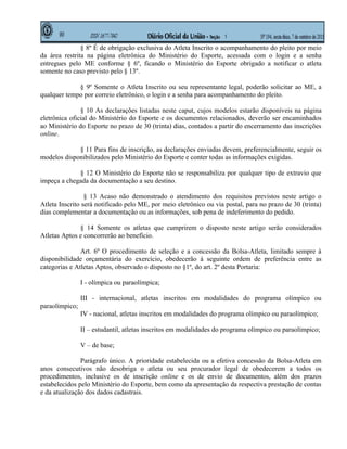 § 8º É de obrigação exclusiva do Atleta Inscrito o acompanhamento do pleito por meio
da área restrita na página eletrônica do Ministério do Esporte, acessada com o login e a senha
entregues pelo ME conforme § 6º, ficando o Ministério do Esporte obrigado a notificar o atleta
somente no caso previsto pelo § 13º.

             § 9º Somente o Atleta Inscrito ou seu representante legal, poderão solicitar ao ME, a
qualquer tempo por correio eletrônico, o login e a senha para acompanhamento do pleito.

               § 10 As declarações listadas neste caput, cujos modelos estarão disponíveis na página
eletrônica oficial do Ministério do Esporte e os documentos relacionados, deverão ser encaminhados
ao Ministério do Esporte no prazo de 30 (trinta) dias, contados a partir do encerramento das inscrições
online.

             § 11 Para fins de inscrição, as declarações enviadas devem, preferencialmente, seguir os
modelos disponibilizados pelo Ministério do Esporte e conter todas as informações exigidas.

             § 12 O Ministério do Esporte não se responsabiliza por qualquer tipo de extravio que
impeça a chegada da documentação a seu destino.

                 § 13 Acaso não demonstrado o atendimento dos requisitos previstos neste artigo o
Atleta Inscrito será notificado pelo ME, por meio eletrônico ou via postal, para no prazo de 30 (trinta)
dias complementar a documentação ou as informações, sob pena de indeferimento do pedido.

              § 14 Somente os atletas que cumprirem o disposto neste artigo serão considerados
Atletas Aptos e concorrerão ao benefício.

               Art. 6º O procedimento de seleção e a concessão da Bolsa-Atleta, limitado sempre à
disponibilidade orçamentária do exercício, obedecerão à seguinte ordem de preferência entre as
categorias e Atletas Aptos, observado o disposto no §1º, do art. 2º desta Portaria:

                I - olímpica ou paraolímpica;

                III - internacional, atletas inscritos em modalidades do programa olímpico ou
paraolímpico;
                IV - nacional, atletas inscritos em modalidades do programa olímpico ou paraolímpico;

                II – estudantil, atletas inscritos em modalidades do programa olímpico ou paraolímpico;

                V – de base;

               Parágrafo único. A prioridade estabelecida ou a efetiva concessão da Bolsa-Atleta em
anos consecutivos não desobriga o atleta ou seu procurador legal de obedecerem a todos os
procedimentos, inclusive os de inscrição online e os de envio de documentos, além dos prazos
estabelecidos pelo Ministério do Esporte, bem como da apresentação da respectiva prestação de contas
e da atualização dos dados cadastrais.
 