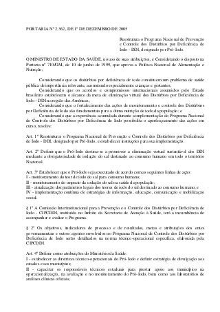 PORTARIA Nº 2.362, DE 1º DE DEZEMBRO DE 2005
Reestrutura o Programa Nacional de Prevenção
e Controle dos Distúrbios por Deficiência de
Iodo - DDI, designado por Pró-Iodo.
O MINISTRO DE ESTADO DA SAÚDE, no uso de suas atribuições, e Considerando o disposto na
Portaria nº 710/GM, de 10 de junho de 1999, que aprova a Política Nacional de Alimentação e
Nutrição;
Considerando que os distúrbios por deficiência de iodo constituem um problema de saúde
pública de importância relevante, acometendo especialmente crianças e gestantes;
Considerando que os acordos e compromissos internacionais assumidos pelo Estado
brasileiro estabelecem o alcance da meta de eliminação virtual dos Distúrbios por Deficiência de
Iodo - DDI na região das Américas;
Considerando que o fortalecimento das ações de monitoramento e controle dos Distúrbios
por Deficiência de Iodo são fundamentais para a ótima nutrição de iodo da população; e
Considerando que a experiência acumulada durante a implementação do Programa Nacional
de Controle dos Distúrbios por Deficiência de Iodo possibilita o aperfeiçoamento das ações em
curso, resolve:
Art. 1º Reestruturar o Programa Nacional de Prevenção e Controle dos Distúrbios por Deficiência
de Iodo - DDI, designado por Pró-Iodo, e estabelecer instruções para sua implementação.
Art. 2º Definir que o Pró-Iodo destina-se a promover a eliminação virtual sustentável dos DDI
mediante a obrigatoriedade de iodação do sal destinado ao consumo humano em todo o território
Nacional.
Art. 3º Estabelecer que o Pró-Iodo seja executado de acordo com as seguintes linhas de ação:
I - monitoramento do teor de iodo do sal para consumo humano;
II - monitoramento do impacto da iodação do sal na saúde da população;
III - atualização dos parâmetros legais dos teores de iodo do sal destinado ao consumo humano; e
IV - implementação contínua de estratégias de informação, educação, comunicação e mobilização
social.
§ 1º A Comissão Interinstitucional para a Prevenção e o Controle dos Distúrbios por Deficiência de
Iodo - CIPCDDI, instituída no âmbito da Secretaria de Atenção à Saúde, terá a incumbência de
acompanhar e avaliar o Programa.
§ 2º Os objetivos, indicadores de processo e de resultados, metas e atribuições dos entes
governamentais e outros agentes envolvidos no Programa Nacional de Controle dos Distúrbios por
Deficiência de Iodo serão detalhados na norma técnico-operacional específica, elaborada pela
CIPCDDI.
Art. 4º Definir como atribuições do Ministério da Saúde:
I - estabelecer as diretrizes técnico-operacionais do Pró-Iodo e definir estratégia de divulgação aos
estados e aos municípios;
II - capacitar os responsáveis técnicos estaduais para prestar apoio aos municípios na
operacionalização, na avaliação e no monitoramento do Pró-Iodo, bem como aos laboratórios de
análises clínicas oficiais;

 