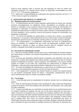Inclui-se nesta categoria todas as pessoas que não pertençam às áreas ou setores que
manipulam alimentos. Os visitantes devem cumprir as disposições recomendadas nos itens
6.9, 7.3, 7.4 e 7.7 do presente regulamento.
7.10 – Supervisão: a responsabilidade do cumprimento dos requisitos descritos nos itens 7.1 à
7.9 deve recair ao supervisor competente.
8 – REQUISITOS DE HIGIENE NA PRODUÇÃO
8.1 – Requisitos aplicáveis à matéria-prima:
8.1.1 – O estabelecimento não deve aceitar nenhuma matéria-prima ou insumo que contenha
parasitas, microorganismos ou substâncias tóxicas, decompostas ou estranhas, que não
possam ser reduzidas a níveis aceitáveis através de processos normais de classificação e/ou
preparação ou fabricação. O responsável técnico deve dispor de padrões de identidade e
qualidade da matéria-prima ou insumos de forma a poder controlar os contaminantes passíveis
de serem reduzidos a níveis aceitáveis, através dos processos normais de classificação e/ou
preparação ou fabricação.
8.1.2 – O controle de qualidade da matéria-prima ou insumo deve incluir a sua inspeção,
classificação, e se necessário análise laboratorial antes de serem levados à linha de fabricação.
Na fabricação somente devem ser utilizadas matérias primas ou insumos em boas condições.
8.1.3 – As matérias-primas e os ingredientes armazenados nas áreas do estabelecimento
devem ser mantidos em condições tais que evitem sua deterioração, protejam contra a
contaminação e reduzam os danos ao mínimo possível. Deve-se assegurar, através do
controle, a adequada rotatividade das matérias-primas e ingredientes.
8.2 - Prevenção da contaminação cruzada:
8.2.1- Devem ser tomadas medidas eficazes para evitar a contaminação do material alimentar
por contato direto ou indireto com material contaminado que se encontrem nas fases iniciais
do processo.
8.2.2- As pessoas que manipulam matérias-primas ou produtos semi elaborados com risco de
contaminar o produto final enquanto não tenham retirado a roupa protetora que foi utilizada
durante a manipulação de matérias - primas e produtos semi elaborados, com os quais, tenham
entrado em contato ou que tenha sido contaminada por matéria-prima ou produtos semi
elaborados e, colocado outra roupa protetora limpa e cumprindo com os itens 7.5 e 7.6.
8.2.3 – Se existir possibilidade de contaminação, as mãos devem ser cuidadosamente lavadas
entre uma e outra manipulação de produtos nas diversas fases do processo.
8.2.4 – Todo equipamento e utensílios que tenham entrado em contato com matérias-primas
ou com material contaminado devem ser limpos e desinfetados cuidadosamente antes de
serem utilizados para entrar em contato com produtos acabado.
8.3 – Uso da água:
8.3.1 – Como princípio geral na manipulação de alimentos somente deve ser utilizada água
potável.
8.3.2 – Pode ser utilizada água não potável para a produção de vapor, sistema de refrigeração,
controle de incêndio e outros fins análogos não relacionados com alimentos, com a aprovação
do órgão competente.
8.3.3 – A água recirculada para ser reutilizada novamente dentro de um estabelecimento deve
ser tratada e mantida em condições tais que seu uso não possa representar um risco para a
saúde. O processo de tratamento deve ser mantido sob constante vigilância. Por outro lado, a
água recirculada que não tenha recebido tratamento posterior pode ser utilizada nas condições
em que o seu emprego não constitua um risco para saúde e nem contamine a matéria–prima
nem o produto final. Deve haver um sistema separado de distribuição que possa ser
identificado facilmente, para a utilização da água recirculada. Qualquer controle de tratamento
para a utilização da água recirculada em qualquer processo de elaboração de alimentos deve

 