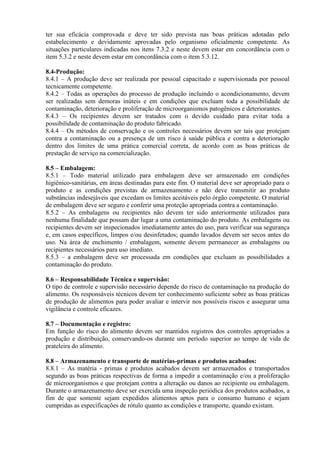 ter sua eficácia comprovada e deve ter sido prevista nas boas práticas adotadas pelo
estabelecimento e devidamente aprovadas pelo organismo oficialmente competente. As
situações particulares indicadas nos itens 7.3.2 e neste devem estar em concordância com o
item 5.3.2 e neste devem estar em concordância com o item 5.3.12.
8.4-Produção:
8.4.1 – A produção deve ser realizada por pessoal capacitado e supervisionada por pessoal
tecnicamente competente.
8.4.2 – Todas as operações do processo de produção incluindo o acondicionamento, devem
ser realizadas sem demoras inúteis e em condições que excluam toda a possibilidade de
contaminação, deterioração e proliferação de microorganismos patogênicos e deteriorantes.
8.4.3 – Os recipientes devem ser tratados com o devido cuidado para evitar toda a
possibilidade de contaminação do produto fabricado.
8.4.4 – Os métodos de conservação e os controles necessários devem ser tais que protejam
contra a contaminação ou a presença de um risco à saúde pública e contra a deterioração
dentro dos limites de uma prática comercial correta, de acordo com as boas práticas de
prestação de serviço na comercialização.
8.5 – Embalagem:
8.5.1 – Todo material utilizado para embalagem deve ser armazenado em condições
higiênico-sanitárias, em áreas destinadas para este fim. O material deve ser apropriado para o
produto e as condições previstas de armazenamento e não deve transmitir ao produto
substâncias indesejáveis que excedam os limites aceitáveis pelo órgão competente. O material
de embalagem deve ser seguro e conferir uma proteção apropriada contra a contaminação.
8.5.2 – As embalagens ou recipientes não devem ter sido anteriormente utilizados para
nenhuma finalidade que possam dar lugar a uma contaminação do produto. As embalagens ou
recipientes devem ser inspecionados imediatamente antes do uso, para verificar sua segurança
e, em casos específicos, limpos e/ou desinfetados; quando lavados devem ser secos antes do
uso. Na área de enchimento / embalagem, somente devem permanecer as embalagens ou
recipientes necessários para uso imediato.
8.5.3 – a embalagem deve ser processada em condições que excluam as possibilidades a
contaminação do produto.
8.6 – Responsabilidade Técnica e supervisão:
O tipo de controle e supervisão necessário depende do risco de contaminação na produção do
alimento. Os responsáveis técnicos devem ter conhecimento suficiente sobre as boas práticas
de produção de alimentos para poder avaliar e intervir nos possíveis riscos e assegurar uma
vigilância e controle eficazes.
8.7 – Documentação e registro:
Em função do risco do alimento devem ser mantidos registros dos controles apropriados a
produção e distribuição, conservando-os durante um período superior ao tempo de vida de
prateleira do alimento.
8.8 – Armazenamento e transporte de matérias-primas e produtos acabados:
8.8.1 – As matéria - primas e produtos acabados devem ser armazenados e transportados
segundo as boas práticas respectivas de forma a impedir a contaminação e/ou a proliferação
de microorganismos e que protejam contra a alteração ou danos ao recipiente ou embalagem.
Durante o armazenamento deve ser exercida uma inspeção periódica dos produtos acabados, a
fim de que somente sejam expedidos alimentos aptos para o consumo humano e sejam
cumpridas as especificações de rótulo quanto as condições e transporte, quando existam.

 