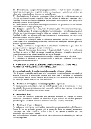 3.6 – Desinfecção: é a redução, através de agentes químicos ou métodos físicos adequados, do
número de microorganismos no prédio, instalações, maquinários e utensílios, a um nível que
não origine contaminação do alimento que será elaborado.
3.7 - Estabelecimento de alimentos produzidos / industrializados: é a região que compreende
o local e sua circunvizinhança, no qual se efetua um conjunto de operações e processos, com a
finalidade de obter um alimento elaborado, assim como o armazenamento ou o transporte de
alimentos e/ou suas matérias primas.
3.8 – Fracionamento de alimentos: são as operações através das quais se divide um alimento,
sem modificar sua composição original.
3.9 – Limpeza: é a eliminação de terra, restos de alimentos, pó e outras matérias indesejáveis.
3.10 – Estabelecimento de alimentos produzidos / industrializados: é a região que compreende
o local e sua circunvizinhança, no qual se efetua um conjunto de operações e processos, com a
finalidade de obter um alimento elaborado, assim como o armazenamento ou transporte de
alimentos e/ou suas matérias –primas.
3.11 – Material de Embalagem: todos os recipientes como latas, garrafas, caixas de papelão,
outras caixas, sacos ou materiais para envolver ou cobrir, tais como papel laminado, películas,
plástico, papel encerado e tela.
3.12 – Órgão competente: é o órgão oficial ou oficialmente reconhecido ao qual o País lhe
outorga mecanismos legais para exercer suas funções.
3.13 – Pessoal Tecnicamente Competente / Responsabilidade Técnica: é o profissional
habilitado a exercer atividade na área de produção de alimentos e respectivos controles de
contaminantes que possa intervir com vistas à proteção da saúde.
3.14 – Pragas: os animais capazes de contaminar direta ou indiretamente os alimentos.
3.15 – Produção de Alimentos: é o conjunto de todas as operações e processos efetuados para
obtenção de um alimento acabado.
4 – PRINCÍPIOS GERAIS HIGIÊNICO-SANITÁRIOS DAS MATÉRIAS PARA
ALIMENTOS PRODUZIDOS /INDUSTRIALIZADOS
4.1- Áreas inadequadas de produção, criação, extração, cultivo ou colheita:
Não devem ser produzidos, cultivados, nem coletados ou extraídos alimentos ou criação de
animais destinados à alimentação humana, em áreas onde a presença de substâncias
potencialmente nocivas possam provocar a contaminação destes alimentos ou seus derivados,
em níveis que possam constituir um risco para saúde.
4.2 – Controle de prevenção da contaminação por lixo / sujidades:
As matérias-primas alimentícias devem ter controle de prevenção da contaminação por lixos
ou sujidades de origem animal, doméstico, industrial e agrícola, cuja presença possa atingir
níveis passíveis de constituir um risco para saúde.
4.3 – Controle de água:
Não devem ser cultivados, produzidos nem extraídos alimentos ou criações de animais
destinados à alimentação humana, em áreas onde a água utilizada nos diversos processos
produtivos possa constituir, através de alimentos, um risco a saúde do consumidor.
4.4 – Controle de pragas ou doenças:
As medidas de controle que compreende o tratamento com agentes químicos, biológicos ou
físicos devem ser aplicadas somente sob a supervisão direta do pessoal tecnicamente
competente que saiba identificar, avaliar e intervir nos perigos potenciais que estas
substâncias representam para a saúde.
Tais medidas somente devem ser aplicadas em conformidade com as recomendações do órgão
oficial competente.

 