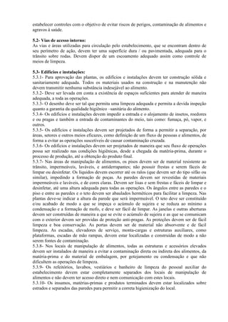 estabelecer controles com o objetivo de evitar riscos de perigos, contaminação de alimentos e
agravos à saúde.
5.2- Vias de acesso interno:
As vias e áreas utilizadas para circulação pelo estabelecimento, que se encontram dentro de
seu perímetro de ação, devem ter uma superfície dura / ou pavimentada, adequada para o
trânsito sobre rodas. Devem dispor de um escoamento adequado assim como controle de
meios de limpeza.
5.3- Edifícios e instalações:
5.3.1- Para aprovação das plantas, os edifícios e instalações devem ter construção sólida e
sanitariamente adequada. Todos os materiais usados na construção e na manutenção não
devem transmitir nenhuma substância indesejável ao alimento.
5.3.2- Deve ser levada em conta a existência de espaços suficientes para atender de maneira
adequada, a toda as operações.
5.3.3- O desenho deve ser tal que permita uma limpeza adequada e permita a devida inspeção
quanto a garantia da qualidade higiênico –sanitária do alimento.
5.3.4- Os edifícios e instalações devem impedir a entrada e o alojamento de insetos, roedores
e ou pragas e também a entrada de contaminantes do meio, tais como: fumaça, pó, vapor, e
outros.
5.3.5- Os edifícios e instalações devem ser projetados de forma a permitir a separação, por
áreas, setores e outros meios eficazes, como definição de um fluxo de pessoas e alimentos, de
forma a evitar as operações suscetíveis de causar contaminação cruzada.
5.3.6- Os edifícios e instalações devem ser projetados de maneira que seu fluxo de operações
possa ser realizado nas condições higiênicas, desde a chegada da matéria-prima, durante o
processo de produção, até a obtenção do produto final.
5.3.7- Nas áreas de manipulação de alimentos, os pisos devem ser de material resistente ao
trânsito, impermeáveis, laváveis, e antiderrapantes; não possuir frestas e serem fáceis de
limpar ou desinfetar. Os líquidos devem escorrer até os ralos (que devem ser do tipo sifão ou
similar), impedindo a formação de poças. As paredes devem ser revestidas de materiais
impermeáveis e laváveis, e de cores claras. Devem ser lisas e sem frestas e fáceis de limpar e
desinfetar, até uma altura adequada para todas as operações. Os ângulos entre as paredes e o
piso e entre as paredes e o teto devem ser abaulados herméticos para facilitar a limpeza. Nas
plantas deve-se indicar a altura da parede que será impermeável. O teto deve ser constituído
e/ou acabado de modo a que se impeça o acúmulo de sujeira e se reduza ao mínimo a
condensação e a formação de mofo, e deve ser fácil de limpar. As janelas e outras aberturas
devem ser construídas de maneira a que se evite o acúmulo de sujeira e as que se comunicam
com o exterior devem ser providas de proteção anti-pragas. As proteções devem ser de fácil
limpeza e boa conservação. As portas devem ser de material não absorvente e de fácil
limpeza. As escadas, elevadores de serviço, monta-cargas e estruturas auxiliares, como
plataformas, escadas de mão rampas, devem estar localizadas e construídas de modo a não
serem fontes de contaminação.
5.3.8- Nos locais de manipulação de alimentos, todas as estruturas e acessórios elevados
devem ser instalados de maneira a evitar a contaminação direta ou indireta dos alimentos, da
matéria-prima e do material de embalagem, por gotejamento ou condensação e que não
dificultem as operações de limpeza.
5.3.9- Os refeitórios, lavabos, vestiários e banheiro de limpeza do pessoal auxiliar do
estabelecimento devem estar completamente separados dos locais de manipulação de
alimentos e não devem ter acesso direto e nem comunicação com estes locais.
5.3.10- Os insumos, matérias-primas e produtos terminados devem estar localizados sobre
estrados e separados das paredes para permitir a correta higienização do local.

 