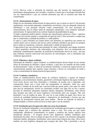 5.3.11- Deve-se evitar a utilização de materiais que não possam ser higienizados ou
desinfetados adequadamente, por exemplo, a madeira, a menos que a tecnologia utilizada faça
seu uso imprescindível e que seu controle demonstre que não se constitui uma fonte de
contaminação.
5.3.12- Abastecimento de água:
Dispor de um abundante abastecimento de água potável, que se ajuste ao item 8.3 do presente
regulamento, com pressão adequada e temperatura conveniente, com um adequado sistema de
distribuição e com proteção eficiente contra contaminação. No caso necessário de
armazenamento, deve-se dispor ainda de instalações apropriadas e nas condições indicadas
anteriormente. É imprescindível um controle freqüente da potabilidade da água.
O órgão competente poderá admitir variação das especificações químicas e físico - químicas
diferentes das normais quando a composição da água do local o fizer necessário e sempre que
não se comprometa a sanidade do produto e a saúde pública.
O vapor e o gelo utilizados em contato direto com alimentos ou superfícies que entram em
contato direto com os mesmos não devem conter nenhuma substância que possa ser perigosa
para a saúde ou contaminar o alimento, obedecendo o padrão de água potável.
A água potável que seja utilizada para produção de vapor, refrigeração, para apagar incêndios
e outros propósitos similares, não relacionados com alimentos, deve ser transportada por
tubulações completamente separadas, de preferência identificadas através de cores , sem que
haja nenhuma conexão transversal nem processo de retrosfriagem, com as tubulações que
conduzem água potável.
5.3.13- Efluentes e águas residuais:
Eliminação de efluentes e águas residuais: os estabelecimentos devem dispor de um sistema
eficaz de eliminação de efluentes e águas residuais, o qual deve ser mantido em bom estado
de funcionamento. Todos os tubos de escoamento (incluídos o sistema de esgoto) devem ser
suficientemente grandes para suportar cargas máximas e devem ser construídos de modo a
evitar a contaminação do abastecimento de água potável.
5.3.14- Vestiários e banheiros:
Todos os estabelecimentos devem dispor de vestiários, banheiros e quartos de limpeza
adequados, convenientemente situados, garantindo a eliminação higiênica das águas residuais.
Esses locais devem estar bem iluminados e ventilados, de acordo com a legislação, sem
comunicação direta com o local onde são manipulados os alimentos. Junto aos vasos
sanitários e situados de tal modo que o pessoal tenha que passar junto a eles antes de voltar
para área de manipulação, devem ser construídos lavabos com água fria ou fria e quente,
providos de elementos adequados (sabonete líquido, detergente, desinfetante, entre outros)
para lavagem das mãos em meios higiênicos convenientes para sua secagem. Não será
permitido o uso de toalhas de pano. No caso de se usar toalhas de papel, deve haver um
controle de qualidade higiênico-sanitária e dispositivos de distribuição e lixeiras que não
necessite de acionamento manual para essas toalhas . Devem ser indicado ao pessoal, a
obrigatoriedade e a forma correta de lavar as mãos após o uso do sanitário.
5.3.15- Instalações para lavagem das mãos nas áreas de produção:
Devem ter instalações adequadas e convenientemente localizadas para lavagem e secagem das
mãos sempre que a natureza das operações assim o exija. Nos casos em que sejam
manipuladas substâncias contaminantes ou quando a natureza das tarefas requeira uma
desinfecção adiciona - lá lavagem devem estar disponíveis também instalações para
desinfecção das mãos. Deve-se dispor de água fria ou fria e quente e de elementos adequados
(sabonete líquido, detergente, desinfetante, entre outros) para limpeza das mãos. Deve haver
também um meio higiênico adequado para secagem das mãos. Não é permitido o uso de

 