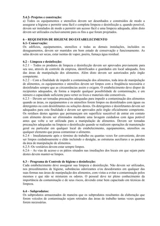 5.4.2- Projetos e construção:
a) Todos os equipamentos e utensílios devem ser desenhados e construídos de modo a
assegurar a higiene e permitir uma fácil e completa limpeza e desinfecção e, quando possível,
devem ser instalados de modo a permitir um acesso fácil e uma limpeza adequada, além disto
devem ser utilizados exclusivamente para os fins a que foram projetados.
6 – REQUISITOS DE HIGIENE DO ESTABELECIMENTO
6.1- Conservação:
Os edifícios, equipamentos, utensílios e todas as demais instalações, incluídos os
desaguamentos, devem ser mantidos em bom estado de conservação e funcionamento. As
salas devem ser secas, estar isentas de vapor, poeira, fumaça água residual.
6.2 – Limpeza e desinfecção:
6.2.1 – Todos os produtos de limpeza e desinfecção devem ser aprovados previamente para
seu uso, através de controle da empresa, identificados e guardados em local adequado, fora
das áreas de manipulação dos alimentos. Além disto devem ser autorizados pelo órgão
competente.
6.2.2 – Com a finalidade de impedir a contaminação dos alimentos, toda área de manipulação
de alimentos, os equipamentos e utensílios devem ser limpos com a freqüência necessária e
desinfetados sempre que as circunstâncias assim o exigem. O estabelecimento deve dispor de
recipientes adequados, de forma a impedir qualquer possibilidade de contaminação, e em
número e capacidade suficiente para verter os lixos e materiais não comestíveis.
6.2.3 – Devem ser tomadas precauções adequadas para impedir a contaminação dos alimentos
quando as áreas, os equipamentos e os utensílios forem limpos ou desinfetados com águas ou
detergentes ou com desinfetantes ou soluções destes. Os detergentes e desinfetantes devem ser
adequados para esta finalidade e devem ser aprovados pelo órgão oficialmente competente.
Os resíduos destes agentes que permaneçam em superfície suscetível de entrar em contato
com alimento devem ser eliminados mediante uma lavagem cuidadosa com água potável
antes que volte a ser utilizada para a manipulação de alimentos. Devem ser tomadas
precauções adequadas na limpeza e desinfecção quando se realizem operações de manutenção
geral ou particular em qualquer local do estabelecimento, equipamentos, utensílios ou
qualquer elemento que possa contaminar o alimento.
6.2.4 – Imediatamente após o término do trabalho ou quantas vezes for conveniente, devem
ser limpos cuidadosamente o chão incluindo o deságüe, as estruturas auxiliares e as paredes
da área de manipulação de alimentos.
6.2.5- Os vestiários devem estar sempre limpos.
6.2.6 – As vias de acesso e os pátios situados nas imediações dos locais em que sejam parte
destes devem manter-se limpos.
6.3 – Programa de Controle de higiene e desinfecção:
Cada estabelecimento deve assegurar sua limpeza e desinfecção. Não devem ser utilizados,
nos procedimentos de higiene, substâncias odorizantes e/ou desodorantes em qualquer das
suas formas nas áreas de manipulação dos alimentos, com vistas a evitar a contaminação pelos
mesmos e que não se misturem os odores. O pessoal deve ter pleno conhecimento da
importância da contaminação e de seus riscos, devendo estar bem capacitado em técnicas de
limpeza.
6.4 – Subprodutos:
Os subprodutos armazenados de maneira que os subprodutos resultantes da elaboração que
forem veículos de contaminação sejam retirados das áreas de trabalho tantas vezes quantas
forem necessárias.

 