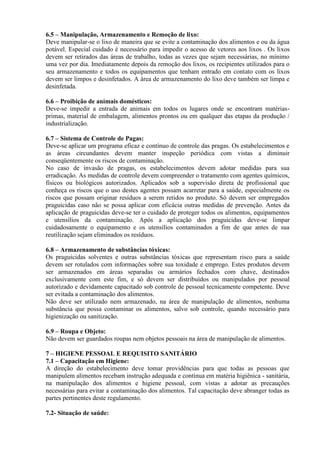 6.5 – Manipulação, Armazenamento e Remoção de lixo:
Deve manipular-se o lixo de maneira que se evite a contaminação dos alimentos e ou da água
potável. Especial cuidado é necessário para impedir o acesso de vetores aos lixos . Os lixos
devem ser retirados das áreas de trabalho, todas as vezes que sejam necessárias, no mínimo
uma vez por dia. Imediatamente depois da remoção dos lixos, os recipientes utilizados para o
seu armazenamento e todos os equipamentos que tenham entrado em contato com os lixos
devem ser limpos e desinfetados. A área de armazenamento do lixo deve também ser limpa e
desinfetada.
6.6 – Proibição de animais domésticos:
Deve-se impedir a entrada de animais em todos os lugares onde se encontram matériasprimas, material de embalagem, alimentos prontos ou em qualquer das etapas da produção /
industrialização.
6.7 – Sistema de Controle de Pagas:
Deve-se aplicar um programa eficaz e contínuo de controle das pragas. Os estabelecimentos e
as áreas circundantes devem manter inspeção periódica com vistas a diminuir
conseqüentemente os riscos de contaminação.
No caso de invasão de pragas, os estabelecimentos devem adotar medidas para sua
erradicação. As medidas de controle devem compreender o tratamento com agentes químicos,
físicos ou biológicos autorizados. Aplicados sob a supervisão direta de profissional que
conheça os riscos que o uso destes agentes possam acarretar para a saúde, especialmente os
riscos que possam originar resíduos a serem retidos no produto. Só devem ser empregados
praguicidas caso não se possa aplicar com eficácia outras medidas de prevenção. Antes da
aplicação de praguicidas deve-se ter o cuidado de proteger todos os alimentos, equipamentos
e utensílios da contaminação. Após a aplicação dos praguicidas deve-se limpar
cuidadosamente o equipamento e os utensílios contaminados a fim de que antes de sua
reutilização sejam eliminados os resíduos.
6.8 – Armazenamento de substâncias tóxicas:
Os praguicidas solventes e outras substâncias tóxicas que representam risco para a saúde
devem ser rotulados com informações sobre sua toxidade e emprego. Estes produtos devem
ser armazenados em áreas separadas ou armários fechados com chave, destinados
exclusivamente com este fim, e só devem ser distribuídos ou manipulados por pessoal
autorizado e devidamente capacitado sob controle de pessoal tecnicamente competente. Deve
ser evitada a contaminação dos alimentos.
Não deve ser utilizado nem armazenado, na área de manipulação de alimentos, nenhuma
substância que possa contaminar os alimentos, salvo sob controle, quando necessário para
higienização ou sanitização.
6.9 – Roupa e Objeto:
Não devem ser guardados roupas nem objetos pessoais na área de manipulação de alimentos.
7 – HIGIENE PESSOAL E REQUISITO SANITÁRIO
7.1 – Capacitação em Higiene:
A direção do estabelecimento deve tomar providências para que todas as pessoas que
manipulem alimentos recebam instrução adequada e contínua em matéria higiênica - sanitária,
na manipulação dos alimentos e higiene pessoal, com vistas a adotar as precauções
necessárias para evitar a contaminação dos alimentos. Tal capacitação deve abranger todas as
partes pertinentes deste regulamento.
7.2- Situação de saúde:

 