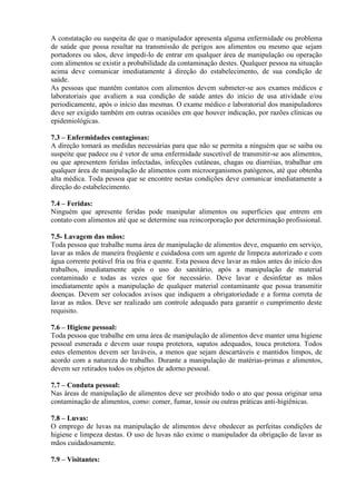 A constatação ou suspeita de que o manipulador apresenta alguma enfermidade ou problema
de saúde que possa resultar na transmissão de perigos aos alimentos ou mesmo que sejam
portadores ou sãos, deve impedi-lo de entrar em qualquer área de manipulação ou operação
com alimentos se existir a probabilidade da contaminação destes. Qualquer pessoa na situação
acima deve comunicar imediatamente à direção do estabelecimento, de sua condição de
saúde.
As pessoas que mantêm contatos com alimentos devem submeter-se aos exames médicos e
laboratoriais que avaliem a sua condição de saúde antes do início de usa atividade e/ou
periodicamente, após o início das mesmas. O exame médico e laboratorial dos manipuladores
deve ser exigido também em outras ocasiões em que houver indicação, por razões clínicas ou
epidemiológicas.
7.3 – Enfermidades contagiosas:
A direção tomará as medidas necessárias para que não se permita a ninguém que se saiba ou
suspeite que padece ou é vetor de uma enfermidade suscetível de transmitir-se aos alimentos,
ou que apresentem feridas infectadas, infecções cutâneas, chagas ou diarréias, trabalhar em
qualquer área de manipulação de alimentos com microorganismos patógenos, até que obtenha
alta médica. Toda pessoa que se encontre nestas condições deve comunicar imediatamente a
direção do estabelecimento.
7.4 – Feridas:
Ninguém que apresente feridas pode manipular alimentos ou superfícies que entrem em
contato com alimentos até que se determine sua reincorporação por determinação profissional.
7.5- Lavagem das mãos:
Toda pessoa que trabalhe numa área de manipulação de alimentos deve, enquanto em serviço,
lavar as mãos de maneira freqüente e cuidadosa com um agente de limpeza autorizado e com
água corrente potável fria ou fria e quente. Esta pessoa deve lavar as mãos antes do início dos
trabalhos, imediatamente após o uso do sanitário, após a manipulação de material
contaminado e todas as vezes que for necessário. Deve lavar e desinfetar as mãos
imediatamente após a manipulação de qualquer material contaminante que possa transmitir
doenças. Devem ser colocados avisos que indiquem a obrigatoriedade e a forma correta de
lavar as mãos. Deve ser realizado um controle adequado para garantir o cumprimento deste
requisito.
7.6 – Higiene pessoal:
Toda pessoa que trabalhe em uma área de manipulação de alimentos deve manter uma higiene
pessoal esmerada e devem usar roupa protetora, sapatos adequados, touca protetora. Todos
estes elementos devem ser laváveis, a menos que sejam descartáveis e mantidos limpos, de
acordo com a natureza do trabalho. Durante a manipulação de matérias-primas e alimentos,
devem ser retirados todos os objetos de adorno pessoal.
7.7 – Conduta pessoal:
Nas áreas de manipulação de alimentos deve ser proibido todo o ato que possa originar uma
contaminação de alimentos, como: comer, fumar, tossir ou outras práticas anti-higiênicas.
7.8 – Luvas:
O emprego de luvas na manipulação de alimentos deve obedecer as perfeitas condições de
higiene e limpeza destas. O uso de luvas não exime o manipulador da obrigação de lavar as
mãos cuidadosamente.
7.9 – Visitantes:

 