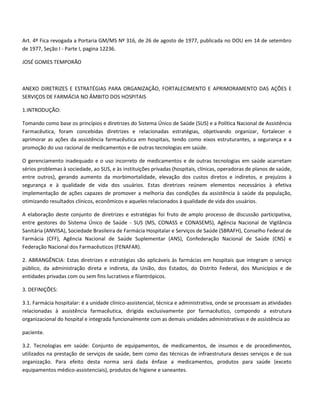 Art. 4º Fica revogada a Portaria GM/MS Nº 316, de 26 de agosto de 1977, publicada no DOU em 14 de setembro
de 1977, Seção I - Parte I, pagina 12236.

JOSÉ GOMES TEMPORÃO



ANEXO DIRETRIZES E ESTRATÉGIAS PARA ORGANIZAÇÃO, FORTALECIMENTO E APRIMORAMENTO DAS AÇÕES E
SERVIÇOS DE FARMÁCIA NO ÂMBITO DOS HOSPITAIS

1.INTRODUÇÃO:

Tomando como base os princípios e diretrizes do Sistema Único de Saúde (SUS) e a Política Nacional de Assistência
Farmacêutica, foram concebidas diretrizes e relacionadas estratégias, objetivando organizar, fortalecer e
aprimorar as ações da assistência farmacêutica em hospitais, tendo como eixos estruturantes, a segurança e a
promoção do uso racional de medicamentos e de outras tecnologias em saúde.

O gerenciamento inadequado e o uso incorreto de medicamentos e de outras tecnologias em saúde acarretam
sérios problemas à sociedade, ao SUS, e às instituições privadas (hospitais, clínicas, operadoras de planos de saúde,
entre outros), gerando aumento da morbimortalidade, elevação dos custos diretos e indiretos, e prejuízos à
segurança e à qualidade de vida dos usuários. Estas diretrizes reúnem elementos necessários à efetiva
implementação de ações capazes de promover a melhoria das condições da assistência à saúde da população,
otimizando resultados clínicos, econômicos e aqueles relacionados à qualidade de vida dos usuários.

A elaboração deste conjunto de diretrizes e estratégias foi fruto de amplo processo de discussão participativa,
entre gestores do Sistema Único de Saúde - SUS (MS, CONASS e CONASEMS), Agência Nacional de Vigilância
Sanitária (ANVISA), Sociedade Brasileira de Farmácia Hospitalar e Serviços de Saúde (SBRAFH), Conselho Federal de
Farmácia (CFF), Agência Nacional de Saúde Suplementar (ANS), Confederação Nacional de Saúde (CNS) e
Federação Nacional dos Farmacêuticos (FENAFAR).

2. ABRANGÊNCIA: Estas diretrizes e estratégias são aplicáveis às farmácias em hospitais que integram o serviço
público, da administração direta e indireta, da União, dos Estados, do Distrito Federal, dos Municípios e de
entidades privadas com ou sem fins lucrativos e filantrópicos.

3. DEFINIÇÕES:

3.1. Farmácia hospitalar: é a unidade clínico-assistencial, técnica e administrativa, onde se processam as atividades
relacionadas à assistência farmacêutica, dirigida exclusivamente por farmacêutico, compondo a estrutura
organizacional do hospital e integrada funcionalmente com as demais unidades administrativas e de assistência ao

paciente.

3.2. Tecnologias em saúde: Conjunto de equipamentos, de medicamentos, de insumos e de procedimentos,
utilizados na prestação de serviços de saúde, bem como das técnicas de infraestrutura desses serviços e de sua
organização. Para efeito desta norma será dada ênfase a medicamentos, produtos para saúde (exceto
equipamentos médico-assistenciais), produtos de higiene e saneantes.
 