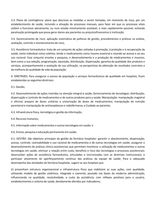 3.3. Plano de contingência: plano que descreve as medidas a serem tomadas, em momento de risco, por um
estabelecimento de saúde, incluindo a ativação de processos manuais, para fazer em que os processos vitais
voltem a funcionar plenamente, ou num estado minimamente aceitável, o mais rapidamente possível, evitando
paralisação prolongada que possa gerar danos aos pacientes ou prejuízosfinanceiros à instituição.

3.4. Gerenciamento de risco: aplicação sistemática de políticas de gestão, procedimentos e práticas na análise,
avaliação, controle e monitoramento de risco;

3.5. Assistência Farmacêutica: trata de um conjunto de ações voltadas à promoção, à proteção e à recuperação da
saúde, tanto individual como coletivo, tendo o medicamento como insumo essencial e visando ao acesso e ao seu
uso racional. Esse conjunto envolve a pesquisa, o desenvolvimento e a produção de medicamentos e insumos,
bem como a sua seleção, programação, aquisição, distribuição, dispensação, garantia da qualidade dos produtos e
serviços, acompanhamento e avaliação de sua utilização, na perspectivas da obtenção de resultados concretos e
da melhoria da qualidade de vida da população.

4. DIRETRIZES: Para assegurar o acesso da população a serviços farmacêuticos de qualidade em hospitais, ficam
estabelecidas as seguintes diretrizes:

4.1. Gestão;

4.2. Desenvolvimento de ações inseridas na atenção integral à saúde; Gerenciamento de tecnologias: distribuição,
dispensação e controle de medicamentos e de outros produtos para a saúde; Manipulação: manipulação magistral
e oficinal; preparo de doses unitárias e unitarização de doses de medicamentos; manipulação de nutrição
parenteral e manipulação de antineoplásicos e radiofármacos; e Cuidado ao paciente;

4.3. Infraestrutura física, tecnológica e gestão da informação;

4.4. Recursos humanos;

4.5. Informação sobre medicamentos e outras tecnologias em saúde; e

4.6. Ensino, pesquisa e educação permanente em saúde;

4.1. GESTÃO: São objetivos principais da gestão da farmácia hospitalar: garantir o abastecimento, dispensação,
acesso, controle, rastreabilidade e uso racional de medicamentos e de outras tecnologias em saúde; assegurar o
desenvolvimento de práticas clínico-assistenciais que permitam monitorar a utilização de medicamentos e outras
tecnologias em saúde; otimizar a relação entre custo, benefício e risco das tecnologias e processos assistenciais;
desenvolver ações de assistência farmacêutica, articuladas e sincronizadas com as diretrizes institucionais; e
participar ativamente do aperfeiçoamento contínuo das práticas da equipe de saúde; Para o adequado
desempenho das atividades da farmácia hospitalar, sugere-se aos hospitais que:

(i) provenham estrutura organizacional e infraestrutura física que viabilizem as suas ações, com qualidade,
utilizando modelo de gestão sistêmico, integrado e coerente, pautado nas bases da moderna administração,
influenciando na qualidade, resolutividade, e custo da assistência, com reflexos positivos para o usuário,
estabelecimentos e sistema de saúde, devidamente aferidos por indicadores;
 