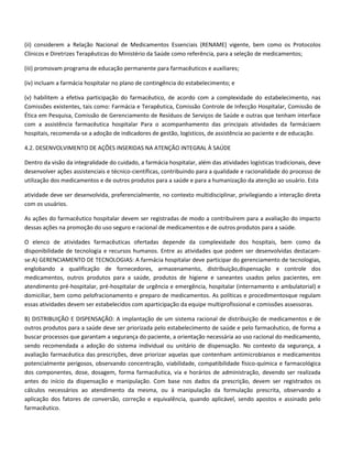 (ii) considerem a Relação Nacional de Medicamentos Essenciais (RENAME) vigente, bem como os Protocolos
Clínicos e Diretrizes Terapêuticas do Ministério da Saúde como referência, para a seleção de medicamentos;

(iii) promovam programa de educação permanente para farmacêuticos e auxiliares;

(iv) incluam a farmácia hospitalar no plano de contingência do estabelecimento; e

(v) habilitem a efetiva participação do farmacêutico, de acordo com a complexidade do estabelecimento, nas
Comissões existentes, tais como: Farmácia e Terapêutica, Comissão Controle de Infecção Hospitalar, Comissão de
Ética em Pesquisa, Comissão de Gerenciamento de Resíduos de Serviços de Saúde e outras que tenham interface
com a assistência farmacêutica hospitalar Para o acompanhamento das principais atividades da farmáciaem
hospitais, recomenda-se a adoção de indicadores de gestão, logísticos, de assistência ao paciente e de educação.

4.2. DESENVOLVIMENTO DE AÇÕES INSERIDAS NA ATENÇÃO INTEGRAL À SAÚDE

Dentro da visão da integralidade do cuidado, a farmácia hospitalar, além das atividades logísticas tradicionais, deve
desenvolver ações assistenciais e técnico-científicas, contribuindo para a qualidade e racionalidade do processo de
utilização dos medicamentos e de outros produtos para a saúde e para a humanização da atenção ao usuário. Esta

atividade deve ser desenvolvida, preferencialmente, no contexto multidisciplinar, privilegiando a interação direta
com os usuários.

As ações do farmacêutico hospitalar devem ser registradas de modo a contribuírem para a avaliação do impacto
dessas ações na promoção do uso seguro e racional de medicamentos e de outros produtos para a saúde.

O elenco de atividades farmacêuticas ofertadas depende da complexidade dos hospitais, bem como da
disponibilidade de tecnologia e recursos humanos. Entre as atividades que podem ser desenvolvidas destacam-
se:A) GERENCIAMENTO DE TECNOLOGIAS: A farmácia hospitalar deve participar do gerenciamento de tecnologias,
englobando a qualificação de fornecedores, armazenamento, distribuição,dispensação e controle dos
medicamentos, outros produtos para a saúde, produtos de higiene e saneantes usados pelos pacientes, em
atendimento pré-hospitalar, pré-hospitalar de urgência e emergência, hospitalar (internamento e ambulatorial) e
domiciliar, bem como pelofracionamento e preparo de medicamentos. As políticas e procedimentosque regulam
essas atividades devem ser estabelecidos com aparticipação da equipe multiprofissional e comissões assessoras.

B) DISTRIBUIÇÃO E DISPENSAÇÃO: A implantação de um sistema racional de distribuição de medicamentos e de
outros produtos para a saúde deve ser priorizada pelo estabelecimento de saúde e pelo farmacêutico, de forma a
buscar processos que garantam a segurança do paciente, a orientação necessária ao uso racional do medicamento,
sendo recomendada a adoção do sistema individual ou unitário de dispensação. No contexto da segurança, a
avaliação farmacêutica das prescrições, deve priorizar aquelas que contenham antimicrobianos e medicamentos
potencialmente perigosos, observando concentração, viabilidade, compatibilidade físico-química e farmacológica
dos componentes, dose, dosagem, forma farmacêutica, via e horários de administração, devendo ser realizada
antes do início da dispensação e manipulação. Com base nos dados da prescrição, devem ser registrados os
cálculos necessários ao atendimento da mesma, ou à manipulação da formulação prescrita, observando a
aplicação dos fatores de conversão, correção e equivalência, quando aplicável, sendo apostos e assinado pelo
farmacêutico.
 