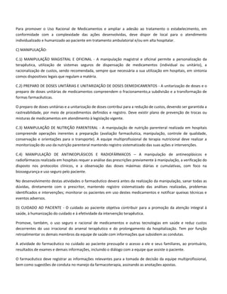 Para promover o Uso Racional de Medicamentos e ampliar a adesão ao tratamento o estabelecimento, em
conformidade com a complexidade das ações desenvolvidas, deve dispor de local para o atendimento
individualizado e humanizado ao paciente em tratamento ambulatorial e/ou em alta hospitalar.

C) MANIPULAÇÃO:

C.1) MANIPULAÇÃO MAGISTRAL E OFICINAL - A manipulação magistral e oficinal permite a personalização da
terapêutica, utilização de sistemas seguros de dispensação de medicamentos (individual ou unitário), a
racionalização de custos, sendo recomendada, sempre que necessária a sua utilização em hospitais, em sintonia
comos dispositivos legais que regulam a matéria.

C.2) PREPARO DE DOSES UNITÁRIAS E UNITARIZAÇÃO DE DOSES DEMEDICAMENTOS - A unitarização de doses e o
preparo de doses unitárias de medicamentos compreendem o fracionamento,a subdivisão e a transformação de
formas farmacêuticas.

O preparo de doses unitárias e a unitarização de doses contribui para a redução de custos, devendo ser garantida a
rastreabilidade, por meio de procedimentos definidos e registro. Deve existir plano de prevenção de trocas ou
misturas de medicamentos em atendimento à legislação vigente.

C.3) MANIPULAÇÃO DE NUTRIÇÃO PARENTERAL - A manipulação de nutrição parenteral realizada em hospitais
compreende operações inerentes a preparação (avaliação farmacêutica, manipulação, controle de qualidade,
conservação e orientações para o transporte). A equipe multiprofissional de terapia nutricional deve realizar a
monitorização do uso da nutrição parenteral mantendo registro sistematizado das suas ações e intervenções.

C.4) MANIPULAÇÃO DE ANTINEOPLÁSICOS E RADIOFÁRMACOS – A manipulação de antineoplásicos e
radiofármacos realizada em hospitais requer a análise das prescrições previamente à manipulação, a verificação do
disposto nos protocolos clínicos, e a observação das doses máximas diárias e cumulativas, com foco na
biossegurança e uso seguro pelo paciente.

No desenvolvimento destas atividades o farmacêutico deverá antes da realização da manipulação, sanar todas as
dúvidas, diretamente com o prescritor, mantendo registro sistematizado das análises realizadas, problemas
identificados e intervenções; monitorar os pacientes em uso destes medicamentos e notificar queixas técnicas e
eventos adversos.

D) CUIDADO AO PACIENTE - O cuidado ao paciente objetiva contribuir para a promoção da atenção integral à
saúde, à humanização do cuidado e à efetividade da intervenção terapêutica.

Promove, também, o uso seguro e racional de medicamentos e outras tecnologias em saúde e reduz custos
decorrentes do uso irracional do arsenal terapêutico e do prolongamento da hospitalização. Tem por função
retroalimentar os demais membros da equipe de saúde com informações que subsidiem as condutas.

A atividade do farmacêutico no cuidado ao paciente pressupõe o acesso a ele e seus familiares, ao prontuário,
resultados de exames e demais informações, incluindo o diálogo com a equipe que assiste o paciente.

O farmacêutico deve registrar as informações relevantes para a tomada de decisão da equipe multiprofissional,
bem como sugestões de conduta no manejo da farmacoterapia, assinando as anotações apostas.
 
