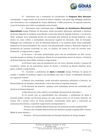 IV - Determinar que a modulação do Coordenador do Programa Mais Educação
corresponda a carga horária de 20 horas de efetivo trabalho, cujo perfil seja Pedagogo, professor
sem licenciatura e/ou readaptado de função (definitivo). A SEE promoverá, no segundo semestre,
curso de formação para todos os modulados nessa função.
               V – Determinar nova modulação para o Professor de Atendimento Educacional
Especializado (antigo Professor de Recursos), sendo necessário apresentar solicitação à Gerência
de Ensino Especial, de imediato, antecedendo o início das aulas do segundo semestre, e no decorrer
deste, qualquer nova modulação deverá ser autorizada pela Gerência de Ensino Especial, e esta
deverá ter como critério a necessidade educacional especial do educando. Área de formação:
Pedagogo com certificação na área de Educação Especial, e na ausência deste serão modulados
professores de áreas/disciplinas não críticas com pós-graduação relativa à Educação Especial na
perspectiva da inclusão (concluída ou com, no mínimo, 06 meses de curso do corrente ano).
Perfazendo a carga horária a seguir:
               a) 40 horas + 20 horas (substituição): para caso de atendimento em dois turnos,
devendo atender no mínimo 16 estudantes. Diante de um quantitativo menor de alunos, a Gerência
de Ensino Especial, desta Pasta, avaliará a carga horária;
               b) 30 horas: para caso de atendimento em um turno, devendo atender o mínimo 08
estudantes. Diante de um quantitativo menor de alunos, a Gerência de Ensino Especial, desta
pasta, avaliará a carga horária.
              VI – Incumbir o profissional de Apoio à Inclusão (antigo Professor de Apoio) de
auxiliar o trabalho do professor regente nas atividades com toda a turma. A modulação obedecerá
aos seguintes critérios:
               a) Haverá nova modulação, sendo necessário apresentar solicitação à Gerência de
Ensino Especial, de imediato, antecedendo o início das aulas do segundo semestre;
               b) No decorrer do semestre, qualquer nova modulação deverá ser autorizada pela
Gerência de Ensino Especial;
               c) Esta deverá ter como critério a necessidade educacional do educando; e
               d) De acordo com as especificidades dos educandos, o profissional de Apoio à
Inclusão poderá atender até 06 (seis) alunos em uma mesma turma ou em turmas distintas, na
mesma UE e mesmo turno, de forma itinerante, contribuindo assim para a construção da
autonomia dos mesmos, cumprindo carga horária correspondente a:
               - 30 horas nas Unidades Educacionais que não possuem jornada ampliada (EF);
              - 40 horas nas Unidades Educacionais que possuem jornada ampliada (EF) e Ensino
Médio (6 aulas diárias), e
              - 40 horas + 20 horas (substituição) nas Escolas Estaduais de Tempo Integral.




                                   Secretaria da Educação do Estado de Goiás
                                                 Secretaria Geral
                             Av. Anhanguera, n. º 7171 – Setor Oeste - Goiânia – GO. CEP: 74110-010
                                      Fone: (062) 32013028/3052 Fax: (062)3201-3028
                                                                                                      AM – 30/06/2011
                                                                                                                   02
 