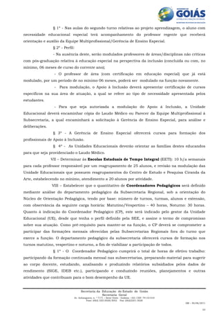 § 1º - Nas aulas do segundo turno relativas ao projeto aprendizagem, o aluno com
necessidade educacional especial terá acompanhamento do professor regente que receberá
orientação e auxílio da Equipe Multiprofissional/Gerência de Ensino Especial.
                 § 2º - Perfil:
                 - Na ausência deste, serão modulados professores de áreas/disciplinas não críticas
com pós-graduação relativa à educação especial na perspectiva da inclusão (concluída ou com, no
mínimo, 06 meses de curso do corrente ano);
                 - O professor de área (com certificação em educação especial) que já está
modulado, por um período de no mínimo 06 meses, poderá ser modulado na função novamente.
                 - Para modulação, o Apoio à Inclusão deverá apresentar certificação de cursos
específicos na sua área de atuação, a qual se refere ao tipo de necessidade apresentada pelos
estudantes.
                 - Para que seja autorizada a modulação do Apoio à Inclusão, a Unidade
Educacional deverá encaminhar cópia do Laudo Médico ou Parecer da Equipe Multiprofissional à
Subsecretaria, a qual encaminhará a solicitação à Gerência de Ensino Especial, para análise e
deliberações.
                 § 3º - A Gerência de Ensino Especial oferecerá cursos para formação dos
profissionais de Apoio à Inclusão.
                 § 4º - As Unidades Educacionais deverão orientar as famílias destes educandos
para que seja providenciado o Laudo Médico.
                VII – Determinar às Escolas Estaduais de Tempo Integral (EETI): 10 h/a semanais
para cada professor responsável por um reagrupamento de 25 alunos, e revisão na modulação das
Unidade Educacionais que possuem reagrupamentos do Centro de Estudo e Pesquisa Ciranda da
Arte, estabelecendo no mínimo, atendimento a 20 alunos por atividade.
                VIII – Estabelecer que o quantitativo de Coordenadores Pedagógicos será definido
mediante análise do departamento pedagógico da Subsecretaria Regional, sob a orientação do
Núcleo de Orientação Pedagógica, tendo por base: número de turnos, turmas, alunos e extensão,
com observância da seguinte carga horária: Matutino/Vespertino – 40 horas, Noturno: 30 horas.
Quanto à indicação do Coordenador Pedagógico (CP), este será indicado pelo gestor da Unidade
Educacional (UE), desde que tenha o perfil definido pela SEE, e assine o termo de compromisso
sobre sua atuação. Como pré-requisito para manter-se na função, o CP deverá se comprometer a
participar das formações mensais oferecidas pelas Subsecretarias Regionais fora do turno que
exerce a função. O departamento pedagógico da subsecretaria oferecerá cursos de formação nos
turnos matutino, vespertino e noturno, a fim de viabilizar a participação de todos.
                 § 1º - O Coordenador Pedagógico cumprirá o total de horas de efetivo trabalho:
participando da formação continuada mensal nas subsecretarias, preparando material para sugerir
ao corpo docente, estudando, analisando e produzindo relatórios subsidiados pelos dados de
rendimento (SIGE, IDEB etc.), participando e conduzindo reuniões, planejamentos e outras
atividades que contribuam para o bom desempenho da UE.


                                   Secretaria da Educação do Estado de Goiás
                                                 Secretaria Geral
                              Av. Anhanguera, n. º 7171 – Setor Oeste - Goiânia – GO. CEP: 74110-010
                                       Fone: (062) 32013028/3052 Fax: (062)3201-3028
                                                                                                       AM – 30/06/2011

                                                                                                                   03
 