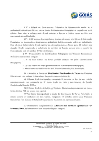 § 2º - Caberá ao Departamento Pedagógico da Subsecretaria avaliar se o
profissional indicado pelo Diretor, para a função de Coordenador Pedagógico, se enquadra no perfil
exigido. Caso não, a subsecretaria deverá orientar o Diretor a indicar outro servidor que
corresponda ao perfil definido.
                § 3º - O CP que não desempenhar as funções orientadas pelo Núcleo de Orientação
Pedagógica, por intermédio do departamento pedagógico da Subsecretaria, poderá ser substituído.
Para tal ato, a Subsecretaria deverá registrar as orientações dadas, a fim de que o CP melhore sua
atuação. Sendo comprovada a ineficiência do servidor na função, mesmo com o suporte da
Subsecretaria, será procedida a devida substituição.
                § 4º - O quantitativo de Coordenadores Pedagógicos nas Unidades Educacionais
obedecerão aos quesitos a seguir:
                - 16 ou mais turmas no turno: poderão modular 02 (dois) Coordenadores
Pedagógicos;
                - 06 a 15 turmas no turno: poderão modular 01 Coordenador Pedagógico;
                - Abaixo de 05 turmas no turno: Será avaliado cada caso para deliberação.

                 IX – Autorizar a função do Vice-Diretor/Coordenador de Turno nas Unidades
Educacionais com mais de 210 estudante frequentes, com modulação de:
                 a) 40 horas de efetivo trabalho, cumprindo 10 períodos em dois turnos, e ainda
complementando com assessoria no 3º turno, tendo em vista o percebimento da Função
Comissionada Especial (FCE); e
                 b) 20 horas de efetivo trabalho em Unidades Educacionais com apenas um turno,
tendo direito a FCE (de acordo com o porte).
                 O Vice-Diretor desempenhará a função de Coordenador de Turno. Para tanto, o
mesmo deverá ser modulado em dois turnos, cumprindo 10 períodos, exceto para Unidades
Eucacionais com mais de 210 alunos frequentes que funcionem em apenas um turno.


                 X - Determinar o cumprimento das Alterações nas Diretrizes Operacionais – 2º
Semestre/2011, de conformidade com as considerações a seguir:




                                  Secretaria da Educação do Estado de Goiás
                                                Secretaria Geral
                            Av. Anhanguera, n. º 7171 – Setor Oeste - Goiânia – GO. CEP: 74110-010
                                     Fone: (062) 32013028/3052 Fax: (062)3201-3028
                                                                                                     AM – 30/06/2011

                                                                                                                 04
 