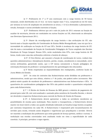 § 1º- Professores de 1º a 5º ano continuam com a carga horária de 40 horas
semanais, sendo distribuídas em 21 h/a no turno regular mais 7 h/a, cumprindo-as em 02 vezes
por semana no turno de ampliação em atendimento ao aluno, e 12 h/a destinadas a planejamento,
estudo, formação e outras atividades inerentes à função;
                 § 2º- Professores efetivos que até o mês de junho de 2011 estavam na função de
auxiliar de secretaria, deverão ser modulados em outras funções na UE, observando as alterações
nas Diretrizes Operacionais 2011;

                § 3º- Diante da reconfiguração da carga horária e das atribuições do CP, não
haverá mais a função específica de Coordenador de Ensino Médio Ressignificado, uma vez que há a
necessidade de unificação na função do CP nas UE’s. Devido à mudança da carga horária do CP,
não há mais a necessidade da função de Coordenador Pedagógico do Turno ampliado das Escolas
Estaduais de Tempo Integral. Nessas UE’s, serão modulados dois CP’s, com carga horária de 40
horas, tendo como uma das atribuições cobrirem o horário de almoço;
                 § 4º- O Vice-Diretor, por assumir a função de coordenação de turno, cuidará das
questões administrativas e disciplinares (horário, portão, evasão, atendimento à comunidade, entre
outras atribuições), garantindo assim, que o CP exerça unicamente a função pedagógica de
orientação/formação do professor e acompanhamento da aprendizagem dos educandos;
                § 5º Serão respeitadas as impossibilidades dos readaptados, conforme laudo da
Junta Médica do Estado;
                § 6º- As cotas de contratos das Subsecretarias serão divididas em professores e
administrativos, sendo que esta última, relativa a 1º de junho, não poderá sofrer incremento. Não
poderá existir quadro de excedente de professores e administrativos nas Subsecretarias e UE’s. O
quantitativo de coordenadores pedagógicos das UE’s não poderá exceder o quantitativo estipulado
para cada Subsecretaria;
                § 7 º- O Núcleo de Gestão de Pessoas da SEE gerará o relatório de pagamento de
pessoal para cada UE, este será analisado e assinado pelos membros do Conselho Escolar, e deverá
ser devolvido à respectiva Subsecretaria para controle do Núcleo de Gestão de Pessoas;
                § 8º- A Subsecretaria deverá apresentar a todos os servidores excedentes as
possibilidades de escolas para modulação. Para manter a transparência, a Subsecretaria deverá
manter em local visível a todos um quadro detalhado indicando as funções/carga horária ocupadas
por contratos temporários em cada UE. A Subsecretaria é responsável pelo encaminhamento do
servidor para escola, evitando assim desgastes e ingerências que prejudiquem o servidor. Deverá
ser mantida a modulação dos professores que estão gozando de licença (prêmio, médica e outras). A
modulação nas escolas conveniadas será analisada tendo em vista a especificidade de cada
convênio. A princípio, prevalece a regra vigente;




                                 Secretaria da Educação do Estado de Goiás
                                               Secretaria Geral
                            Av. Anhanguera, n. º 7171 – Setor Oeste - Goiânia – GO. CEP: 74110-010
                                     Fone: (062) 32013028/3052 Fax: (062)3201-3028
                                                                                                     AM – 30/06/2011

                                                                                                                 05
 