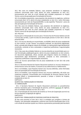 18.2. Nos casos de entidades federais, cujas propostas atenderem às exigências,
conforme comunicado (item 12.8), dentro do prazo estabelecido no item 16.1,
exclusivamente por meio do e-mail indicado pela entidade proponente no Projeto
Técnico, acerca da aprovação para Formalização de Parceria.
18.3. As entidades proponentes, cujas propostas não atenderem às exigências, conforme
comunicado (item 12.7), dentro do prazo estabelecido no item 16.1, serão informadas
exclusivamente por meio da Proposta/SICONV, na aba específica "Pareceres", acerca da
não aprovação para Formalização de Parceria.
18.4. Nos casos de entidades federais, cujas propostas não atenderem às exigências,
conforme comunicado (item 12.8), dentro do prazo estabelecido no item 17.1,
exclusivamente por meio do email indicado pela entidade proponente no Projeto
Técnico, acerca da não aprovação para Formalização de Parceria.
18.5. Recursos
O prazo para a interposição de recursos para a Terceira Fase do Processo Seletivo será de
5 (cinco) dias corridos, a partir da data da comunicação prevista no item 18.3 e 18.4 do
presente Edital.
18.5.1. Os recursos deverão ser encaminhados, via SICONV, dentro do prazo estabelecido
no item anterior, na aba "Anexos" da proposta analisada, em documento digitalizado,
oficial, assinado pelo dirigente máximo da entidade, ou representante legal devidamente
constituído, contendo os itens contestados e respectivas justificativas e argumentações
necessárias.
18.5.2. Nos casos das entidades federais os recursos deverão ser encaminhados para o e-
mail formalização_pst@esporte.gov.br, dentro do prazo estabelecido no item anterior,
em documento digitalizado, oficial, assinado pelo dirigente máximo da entidade, ou
representante legal devidamente constituído, contendo os itens contestados e
respectivas justificativas e argumentações necessárias.
18.5.3. Os recursos apresentados fora do prazo estabelecido no item 18.5 não serão
conhecidos.
18.5.4. A Secretaria Nacional de Esporte Educacional analisará os recursos interpostos e
emitirá Parecer acerca da matéria, no tocante ao seu deferimento ou indeferimento.
18.5.5. As Entidades, cujas Propostas tiverem seus recursos deferidos, serão informadas
acerca da aprovação para Formalização de Parceria.
18.5.6. As Entidades, cujas Propostas tiverem seus recursos indeferidos, não terão suas
respectivas propostas, encaminhadas para Formalização de Parcerias (Quarta Fase do
Presente Edital) e, conseqüentemente, passarão a compor a Carteira de Projetos,
estabelecida no item 13.
CAPÍTULO V
QUARTA FASE: FORMALIZAÇÃO DE PARCERIAS
19. FORMALIZAÇÃO
  19.1. A Secretaria Nacional de Esporte Educacional promoverá os procedimentos
internos necessários para a formalização de parceria, conforme legislação de regência,
para as entidades indicadas nos itens 18.1 e 18.2.
19.2. A formalização do Instrumento de Convênio ou Termo de Cooperação ocorrerá nos
termos dispostos na legislação de regência.
CAPÍTULO VI
QUINTA FASE: FORMALIZAÇÃO DE PARCERIAS (CARTEIRA DE PROJETOS)
20. Nos casos previstos no item 18.3 e 18.4, as entidades que compõem a Carteira de
Projetos, com pontuação subseqüente, conforme Lista Final de Classificação (item 12.5),
e em virtude de eventuais ajustes nos critérios orçamentários promovidos pela Secretaria
 