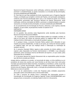 Nacional de Esporte Educacional, serão notificadas, conforme orientações da SNEED, a
     promover a complementação, os ajustes necessários e as inclusões de documentações,
     em prazo estabelecido pela SNEED/ME.
     21. Caso haja em que haja ampliação de limite orçamentário para o Programa Segundo
     Tempo, as entidades que compõem a Carteira de Projetos, com pontuação subseqüente,
     conforme Lista Final de Classificação (item 12.5), e em virtude de ajustes nos critérios
     orçamentários promovidos pela Secretaria Nacional de Esporte Educacional, serão
     notificadas, conforme orientações da SNEED, a promover a complementação e os ajustes
     necessários, às inclusões de documentações, em prazo estabelecido pela SNEED/ME.
     22. Os procedimentos de Formalização de Parceria, referentes a este Capítulo, deverão
     obedecer, no que couber, às perspectivas trazidas no Capítulo IV e V.
     CAPÍTULO VII
     DISPOSIÇÕES GERAIS
     23. As questões não previstas neste Regulamento serão decididas pela Secretaria
     Nacional de Esporte Educacional (SNEED).
      24. A qualquer tempo, a presente Chamada Pública poderá ser revogada, anulada, no
     todo ou em parte, por motivo de interesse público ou exigência legal, sem que isso
     implique direito à indenização ou reclamação de qualquer natureza.
     25. A qualquer tempo, a presente Chamada Pública poderá sofrer alterações no que
     respeita aos prazos estabelecidos, no todo ou em parte, por motivo de interesse público
     ou exigência legal, sem que isso implique direito à indenização ou reclamação de
     qualquer natureza.
     26. A presente Chamada Pública regula-se pelos preceitos de direito público e, em
     especial, pelas disposições da Portaria Interministerial n 127/2008 e suas alterações
     posteriores, pelos normativos internos do Ministério do Esporte e, no que couber, pelas
     disposições da Lei n 8.666/93.
     27. A Secretaria Nacional de Esporte Educacional não se responsabiliza pelas inscrições
     que não forem enviadas por falta de
energia elétrica, problemas no servidor, na transmissão de dados, na linha telefônica ou em
provedores de acesso dos usuários, por casos fortuitos ou de força maior, bem como pelas
inscrições que apresentarem dados incorretos, incompletos ou inverídicos e, ainda, os que não
apresentarem a correta documentação, cabendo à entidade proponente assegurar-se do
correto envio da Proposta, observando, assim, a instrução dos procedimentos previstos neste
Edital para os casos em questão.
      28. O ato de cadastramento e envio das Propostas pelas entidades proponentes
      pressupõe a plena concordância com os termos deste Edital.
      29. Todo o processo de seleção ficará à disposição dos interessados perante a
      Coordenação de Formalização do Programa Segundo Tempo (CGFOR/SNEED/ME) para
      pesquisa local, se necessário, no endereço fixado no item 6.1.2 do presente.
 