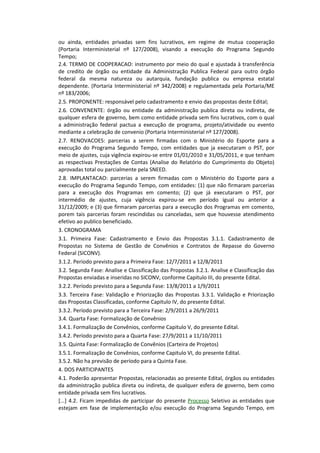 ou ainda, entidades privadas sem fins lucrativos, em regime de mutua cooperação
(Portaria Interministerial nº 127/2008), visando a execução do Programa Segundo
Tempo;
2.4. TERMO DE COOPERACAO: instrumento por meio do qual e ajustada à transferência
de credito de órgão ou entidade da Administração Publica Federal para outro órgão
federal da mesma natureza ou autarquia, fundação publica ou empresa estatal
dependente. (Portaria Interministerial nº 342/2008) e regulamentada pela Portaria/ME
nº 183/2006;
2.5. PROPONENTE: responsável pelo cadastramento e envio das propostas deste Edital;
2.6. CONVENENTE: órgão ou entidade da administração publica direta ou indireta, de
qualquer esfera de governo, bem como entidade privada sem fins lucrativos, com o qual
a administração federal pactua a execução de programa, projeto/atividade ou evento
mediante a celebração de convenio (Portaria Interministerial nº 127/2008).
2.7. RENOVACOES: parcerias a serem firmadas com o Ministério do Esporte para a
execução do Programa Segundo Tempo, com entidades que ja executaram o PST, por
meio de ajustes, cuja vigência expirou-se entre 01/01/2010 e 31/05/2011, e que tenham
as respectivas Prestações de Contas (Analise do Relatório do Cumprimento do Objeto)
aprovadas total ou parcialmente pela SNEED.
2.8. IMPLANTACAO: parcerias a serem firmadas com o Ministério do Esporte para a
execução do Programa Segundo Tempo, com entidades: (1) que não firmaram parcerias
para a execução dos Programas em comento; (2) que já executaram o PST, por
intermédio de ajustes, cuja vigência expirou-se em período igual ou anterior a
31/12/2009; e (3) que firmaram parcerias para a execução dos Programas em comento,
porem tais parcerias foram rescindidas ou canceladas, sem que houvesse atendimento
efetivo ao publico beneficiado.
3. CRONOGRAMA
3.1. Primeira Fase: Cadastramento e Envio das Propostas 3.1.1. Cadastramento de
Propostas no Sistema de Gestão de Convênios e Contratos de Repasse do Governo
Federal (SICONV).
3.1.2. Período previsto para a Primeira Fase: 12/7/2011 a 12/8/2011
3.2. Segunda Fase: Analise e Classificação das Propostas 3.2.1. Analise e Classificação das
Propostas enviadas e inseridas no SICONV, conforme Capitulo III, do presente Edital.
3.2.2. Período previsto para a Segunda Fase: 13/8/2011 a 1/9/2011
3.3. Terceira Fase: Validação e Priorização das Propostas 3.3.1. Validação e Priorização
das Propostas Classificadas, conforme Capitulo IV, do presente Edital.
3.3.2. Período previsto para a Terceira Fase: 2/9/2011 a 26/9/2011
3.4. Quarta Fase: Formalização de Convênios
3.4.1. Formalização de Convênios, conforme Capitulo V, do presente Edital.
3.4.2. Período previsto para a Quarta Fase: 27/9/2011 a 11/10/2011
3.5. Quinta Fase: Formalização de Convênios (Carteira de Projetos)
3.5.1. Formalização de Convênios, conforme Capitulo VI, do presente Edital.
3.5.2. Não ha previsão de período para a Quinta Fase.
4. DOS PARTICIPANTES
4.1. Poderão apresentar Propostas, relacionadas ao presente Edital, órgãos ou entidades
da administração publica direta ou indireta, de qualquer esfera de governo, bem como
entidade privada sem fins lucrativos.
[...] 4.2. Ficam impedidas de participar do presente Processo Seletivo as entidades que
estejam em fase de implementação e/ou execução do Programa Segundo Tempo, em
 