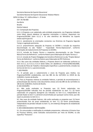 Secretaria Nacional de Esporte Educacional
    Secretário Nacional de Esporte Educacional: Wadson Ribeiro
SEPN 511 Bloco "A", Edifício Bittar II - 2º Andar
    CEP: 70.758-000
    Asa Norte
    Brasília
    Distrito Federal
    6.3. Composição das Propostas
    6.3.1. A Proposta a ser cadastrada, pela entidade proponente, nos Programas indicados
    neste Edital, deverá obedecer às seguintes orientações e critérios, disponíveis nos
    Programas/SICONV (item 6.1.1) e no sítio eletrônico do Ministério do Esporte
    (www.esporte.gov.br):
    6.3.1.1. atendimento às orientações constantes nas Diretrizes do Programa Segundo
    Tempo e Legislação pertinente;
    6.3.1.2. preenchimento adequado da Proposta no SICONV e inclusão da respectiva
    documentação na aba "Dados" - "Capacidade Técnico-Operacional", conforme
    Orientações de Cadastramento de Propostas no SICONV;
    6.3.1.3. inclusão do Projeto Técnico e respectiva documentação, na aba "Projeto
    Básico/Termo de Referência", conforme Roteiro para Elaboração do Projeto Técnico; e
    6.3.1.4. inclusão do Projeto Pedagógico do Convênio (Preliminar) na aba "Projeto Básico/
    Termo de Referência", conforme Roteiro para Elaboração do PPC Preliminar.
    6.3.2. Nos casos das entidades federais, a Proposta deverá ser elaborada conforme os
    itens 6.3.1.1, ou 6.3.1.3, 6.3.1.4 deste Edital, em obediência à Portaria/ME/183/2006,
    acrescida do Plano de Trabalho e Declarações Específicas e, posteriormente, enviada nos
    termos do item 6.2.1, supramencionado.
    7. DOS PRAZOS
    7.1. O período para o cadastramento e envio da Proposta para Análise, nos
    Programas/SICONV estabelecidos, será das 08h do dia 12/7/2011 às 23h59 do dia
    12/8/2011, horário de Brasília.
    7.2. Para as Propostas relativas às entidades federais, o período de encaminhamento e
    protocolização das mesmas e dos documentos anexos será das 08h do dia 12/7/2011 às
    18h do dia 12/8/2011, horário de Brasília.
    8. DAS VEDAÇÕES
    8.1. Não serão analisadas as Propostas que: (1) forem cadastradas nos
    Programas/SICONV indicados fora do período estabelecido no item 7.1; (2) forem
    cadastradas em programa divergente aos indicados no item 6.1.1, independente do
    período fixado no item 7.1; (3) forem encaminhadas por quaisquer outros meios, que não
    sejam os previstos no item 6.1.1.
    8.2. Nos casos de entidade federais, não serão analisadas as propostas que: (1) forem
    protocolizadas fora do prazo estabelecido no item 7.2; (2) forem protocolizadas,
    independente do período indicado no item 7.2, em endereço divergente do estabelecido
    no item 6.2.1.
    9. DOS COMUNICADOS E NOTIFICAÇÕES
    9.1. Os comunicados e notificações às entidades proponentes, referentes à Primeira Fase
    do Processo Seletivo, serão realizados exclusivamente por meio do SICONV, na aba
    específica "Pareceres".
 