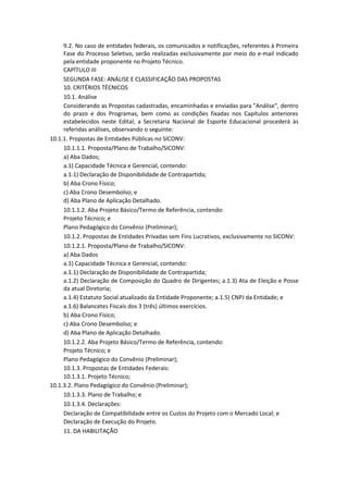 9.2. No caso de entidades federais, os comunicados e notificações, referentes à Primeira
     Fase do Processo Seletivo, serão realizadas exclusivamente por meio do e-mail indicado
     pela entidade proponente no Projeto Técnico.
     CAPÍTULO III
     SEGUNDA FASE: ANÁLISE E CLASSIFICAÇÃO DAS PROPOSTAS
     10. CRITÉRIOS TÉCNICOS
     10.1. Análise
     Considerando as Propostas cadastradas, encaminhadas e enviadas para "Análise", dentro
     do prazo e dos Programas, bem como as condições fixadas nos Capítulos anteriores
     estabelecidos neste Edital, a Secretaria Nacional de Esporte Educacional procederá às
     referidas análises, observando o seguinte:
10.1.1. Propostas de Entidades Públicas no SICONV:
     10.1.1.1. Proposta/Plano de Trabalho/SICONV:
     a) Aba Dados;
     a.1) Capacidade Técnica e Gerencial, contendo:
     a.1.1) Declaração de Disponibilidade de Contrapartida;
     b) Aba Crono Físico;
     c) Aba Crono Desembolso; e
     d) Aba Plano de Aplicação Detalhado.
     10.1.1.2. Aba Projeto Básico/Termo de Referência, contendo:
     Projeto Técnico; e
     Plano Pedagógico do Convênio (Preliminar);
     10.1.2. Propostas de Entidades Privadas sem Fins Lucrativos, exclusivamente no SICONV:
     10.1.2.1. Proposta/Plano de Trabalho/SICONV:
     a) Aba Dados
     a.1) Capacidade Técnica e Gerencial, contendo:
     a.1.1) Declaração de Disponibilidade de Contrapartida;
     a.1.2) Declaração de Composição do Quadro de Dirigentes; a.1.3) Ata de Eleição e Posse
     da atual Diretoria;
     a.1.4) Estatuto Social atualizado da Entidade Proponente; a.1.5) CNPJ da Entidade; e
     a.1.6) Balancetes Fiscais dos 3 (três) últimos exercícios.
     b) Aba Crono Físico;
     c) Aba Crono Desembolso; e
     d) Aba Plano de Aplicação Detalhado.
     10.1.2.2. Aba Projeto Básico/Termo de Referência, contendo:
     Projeto Técnico; e
     Plano Pedagógico do Convênio (Preliminar);
     10.1.3. Propostas de Entidades Federais:
     10.1.3.1. Projeto Técnico;
10.1.3.2. Plano Pedagógico do Convênio (Preliminar);
     10.1.3.3. Plano de Trabalho; e
     10.1.3.4. Declarações:
     Declaração de Compatibilidade entre os Custos do Projeto com o Mercado Local; e
     Declaração de Execução do Projeto.
     11. DA HABILITAÇÃO
 