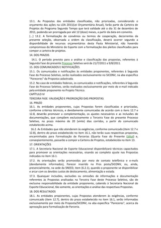 13.1. As Propostas das entidades classificadas, não priorizadas, considerando o
orçamento das ações na LOA 2011(Lei Orçamentária Anual), farão parte da Carteira de
Projetos do Programa Segundo Tempo que terá validade até o dia 31 de dezembro de
2011, podendo ser prorrogada por até 12 (doze) meses, a partir da data em comento.
[...] 13.2. A formalização de convênios ou termos de cooperação, decorrentes da
presente seleção, observada a ordem da classificação, deverá ocorrer segundo a
disponibilidade de recursos orçamentários desta Pasta Ministerial, não havendo
compromisso do Ministério do Esporte com a formalização dos pleitos classificados para
compor a carteira de projetos.
14. DOS PRAZOS
  14.1. O período previsto para a análise e classificação das propostas, referentes à
Segunda Fase do presente Processo Seletivo será de 21/7/2011 a 9/8/2011.
15. DOS COMUNICADOS E NOTIFICAÇÕES
15.1. Os comunicados e notificações às entidades proponentes, referentes à Segunda
Fase do Processo Seletivo, serão realizados exclusivamente no SICONV, na aba específica
"Pareceres" da Proposta cadastrada.
15.2. No caso de entidades federais, os comunicados e notificações, referentes à Segunda
Fase do Processo Seletivo, serão realizados exclusivamente por meio do e-mail indicado
pela entidade proponente no Projeto Técnico.
CAPÍTULO IV
TERCEIRA FASE: VALIDAÇÃO E PRIORIZAÇÃO DAS PROPOSTAS
16. PRAZO
16.1. As entidades proponentes, cujas Propostas forem classificadas e priorizadas,
conforme critérios técnicos, e devidamente comunicadas de acordo com o itens 12.7 e
12.8, deverão promover a complementação, os ajustes necessários e as inclusões de
documentações, que compõem exclusivamente a Terceira Fase do presente Processo
Seletivo, no prazo máximo de 20 (vinte) dias corridos, a partir do comunicado
estabelecido acima.
 16.2. As Entidades que não atenderem às exigências, conforme comunicado (item 12.7 e
12.8), dentro do prazo estabelecido no item 16.1, não terão suas respectivas propostas,
encaminhadas para Formalização de Parcerias (Quarta Fase do Presente Edital) e,
conseqüentemente, passarão a compor a Carteira de Projetos, estabelecida no item 13.
17. ORIENTAÇÕES
17.1. A Secretaria Nacional de Esporte Educacional disponibilizará técnicos capacitados
para promover as orientações necessárias, visando ao completo ajuste nas Propostas
indicadas no item 16.1.
17.2. As orientações serão promovidas por meio de contato telefônico e e-mails
(devidamente informados), Parecer inserido na Pros posta/SICONV, ou, ainda,
presencialmente, na sede da SNEED, item (6.2.1), quando o proponente se disponibilizar
e arcar com os devidos custos de deslocamento, alimentação e estada.
17.3. Quaisquer inclusões, exclusões ou omissões de informações e documentação
referentes às Propostas analisadas na Terceira Fase deste Processo Seletivo, são de
exclusiva responsabilidade da entidade proponente, cabendo à Secretaria Nacional de
Esporte Educacional, tão somente, as orientações e análise das respectivas Propostas.
18. DOS RESULTADOS
18.1. As entidades proponentes, cujas Propostas atenderem às exigências, conforme
comunicado (item 12.7), dentro do prazo estabelecido no item 16.1, serão informadas
exclusivamente por meio da Proposta/SICONV, na aba específica "Pareceres", acerca da
aprovação para Formalização de Parceria.
 