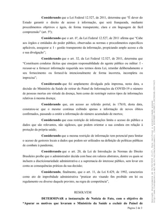 Considerando que a Lei Federal 12.527, de 2011, determina que “É dever do
Estado garantir o direito de acesso à informação, que será franqueada, mediante
procedimentos objetivos e ágeis, de forma transparente, clara e em linguagem de fácil
compreensão” (art. 5º);
Considerando que o art. 6º, da Lei Federal 12.527, de 2011 afirma que “Cabe
aos órgãos e entidades do poder público, observadas as normas e procedimentos específicos
aplicáveis, assegurar a: I - gestão transparente da informação, propiciando amplo acesso a ela
e sua divulgação”;
Considerando que o art. 32, da Lei Federal 12.527, de 2011, determina que
“Constituem condutas ilícitas que ensejam responsabilidade do agente público ou militar: I -
recusar-se a fornecer informação requerida nos termos desta Lei, retardar deliberadamente o
seu fornecimento ou fornecê-la intencionalmente de forma incorreta, incompleta ou
imprecisa”;
Considerando que foi amplamente divulgada pela imprensa, nesta data, a
decisão do Ministério da Saúde de retirar do Painel de Informações da COVID-19 o número
de pessoas mortas em virtude da doença, bem como de restringir outros tipos de informações
relativas à mesma doença;
Considerando que, em acesso ao referido portal, às 17h10, desta data,
constatou-se que o mesmo continua exibindo apenas a informação de novos óbitos
confirmados, passando a omitir a informação do número acumulado de mortos;
Considerando que essa restrição de informações limita o acesso do público a
dados que são relevantes, não sigilosos, que podem orientar a sua conduta em relação à
proteção da própria saúde;
Considerando que a mesma restrição de informação tem potencial para limitar
o acesso de gestores locais a dados que podem ser utilizados na definição de políticas públicas
de combate à pandemia;
Considerando que o art. 20, da Lei de Introdução às Normas do Direito
Brasileiro proíbe que o administrador decida com base em valores abstratos, dentre os quais se
incluem a discricionariedade administrativa e a supremacia do interesse público, sem levar em
conta as consequências práticas da sua decisão;
Considerando, finalmente, que o art. 11, da Lei 8.429, de 1992, caracteriza
como ato de improbidade administrativa “praticar ato visando fim proibido em lei ou
regulamento ou diverso daquele previsto, na regra de competência”,
RESOLVEM
DETERMINAR a instauração de Notícia de Fato, com o objetivo de
“Apurar os motivos que levaram o Ministério da Saúde a excluir do Painel de
Página 2 de 3
Assinadodigitalmenteem06/06/202021:37.Paraverificaraautenticidadeacesse
http://www.transparencia.mpf.mp.br/validacaodocumento.ChaveB5909AB5.6639AF15.DDC96D4B.0FA73425
 