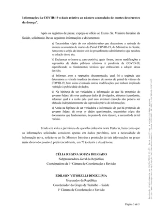 Informações da COVID-19 o dado relativo ao número acumulado de mortes decorrentes
da doença”.
Após os registros de praxe, expeça-se ofício ao Exmo. Sr. Ministro Interino da
Saúde, solicitando-lhe as seguintes informações e documentos:
a) Encaminhar cópia do ato administrativo que determinou a retirada do
número acumulado de mortes do Painel COVID-19, do Ministério da Saúde,
bem como a cópia do inteiro teor do procedimento administrativo que resultou
na adoção desse ato;
b) Esclarecer se houve e, caso positivo, quais foram, outras modificações e
supressões de dados públicos relativos à pandemia da COVID-19,
especificando os fundamentos técnicos que embasaram a adoção dessa
decisão;
c) Informar, com a respectiva documentação, qual foi a urgência que
determinou a retirada imediata do número de mortos do painel de vítimas da
COVID-19, bem como eventuais outras modificações que tenham implicado
restrição à publicidade de dados;
d) Na hipótese de ser verdadeira a informação de que há pretensão do
governo federal de rever quaisquer dados já divulgados, atinentes à pandemia,
informar qual é a razão pela qual essa eventual correção não poderia ser
efetuada independentemente da supressão prévia de informações;
e) Ainda na hipótese de ser verdadeira a informação de que há pretensão do
governo federal de rever os dados questionados, encaminhar cópia dos
documentos que fundamentam, do ponto de vista técnico, a necessidade de tal
revisão.
Tendo em vista a premência da questão enfocada nesta Portaria, bem como que
as informações solicitadas consistem apenas em dados pretéritos, sem a necessidade de
informação nova, solicite-se ao Sr. Ministro Interino a prestação de tais informações no prazo
mais abreviado possível, preferencialmente, em 72 (setenta e duas) horas.
CÉLIA REGINA SOUZA DELGADO
Subprocuradora-Geral da República
Coordenadora da 1ª Câmara de Coordenação e Revisão
EDILSON VITORELLI DINIZ LIMA
Procurador da República
Coordenador do Grupo de Trabalho – Saúde
1ª Câmara de Coordenação e Revisão
Página 3 de 3
Assinadodigitalmenteem06/06/202021:37.Paraverificaraautenticidadeacesse
http://www.transparencia.mpf.mp.br/validacaodocumento.ChaveB5909AB5.6639AF15.DDC96D4B.0FA73425
 