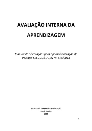 1
AVALIAÇÃO INTERNA DA
APRENDIZAGEM
Manual de orientações para operacionalização da
Portaria SEEDUC/SUGEN Nº 419/2013
SECRETARIA DE ESTADO DE EDUCAÇÃO
Rio de Janeiro
2013
 