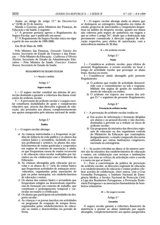 3222 DIÁRIO DA REPÚBLICA — I SÉRIE-B N.o
132 — 8-6-1999
Assim, ao abrigo do artigo 17.o
do Decreto-Lei
n.o
35/90, de 25 de Janeiro:
Manda o Governo, pelos Ministros das Finanças, da
Educação e da Saúde, o seguinte:
1.o
A presente portaria aprova o Regulamento do
Seguro Escolar, que é publicado em anexo.
2.o
O Regulamento do Seguro Escolar entra em vigor
a partir do ano escolar de 1999-2000.
Em 20 de Maio de 1999.
Pelo Ministro das Finanças, Fernando Teixeira dos
Santos, Secretário de Estado do Tesouro e das Finan-
ças. — Pelo Ministro da Educação, Guilherme d’Oliveira
Martins, Secretário de Estado da Administração Edu-
cativa. — Pela Ministra da Saúde, Francisco Ventura
Ramos, Secretário de Estado da Saúde.
REGULAMENTO DO SEGURO ESCOLAR
I — Noção e âmbito
Artigo 1.o
Seguro escolar
1 — O seguro escolar constitui um sistema de pro-
tecção destinado a garantir a cobertura dos danos resul-
tantes do acidente escolar.
2 — A prevenção do acidente escolar e o seguro esco-
lar constituem modalidades de apoio e complemento
educativo que, através das direcções regionais de edu-
cação, são prestados aos alunos, complementarmente
aos apoios assegurados pelo sistema nacional de saúde.
Artigo 2.o
Âmbito
1 — O seguro escolar abrange:
a) As crianças matriculadas e a frequentar os jar-
dins-de-infância da rede pública e os alunos dos
ensinos básico e secundário, incluindo os ensi-
nos profissional e artístico, os alunos dos esta-
belecimentos de ensino particular e cooperativo
em regime de contrato de associação, e ainda,
os que frequentam cursos de ensino recorrente
e de educação extra-escolar realizados por ini-
ciativa ou em colaboração com o Ministério da
Educação;
b) As crianças abrangidas pela educação pré-es-
colar e os alunos do 1.o
ciclo do ensino básico
que frequentem actividades de animação sócio-
-educativa, organizadas pelas associações de
pais ou pelas autarquias, em estabelecimentos
de educação e ensino;
c) Os alunos dos ensinos básico e secundário que
frequentam estágios ou desenvolvam experiên-
cias de formação em contexto de trabalho, que
constituam o prolongamento temporal e cur-
ricular necessário à certificação;
d) Os alunos que participem em actividades do des-
porto escolar;
e) As crianças e os jovens inscritos em actividades
ou programas de ocupação de tempos livres,
organizados pelos estabelecimentos de educa-
ção ou ensino e desenvolvidos em período de
férias.
2 — O seguro escolar abrange ainda os alunos que
se desloquem ao estrangeiro, integrados em visitas de
estudo, projectos de intercâmbio e competições despor-
tivas no âmbito do desporto escolar, quanto aos danos
não cobertos pelo seguro de assistência em viagem a
que se refere o artigo 34.o
, desde que a deslocação seja
previamente comunicada à direcção regional de edu-
cação respectiva, para efeitos de autorização, com a
antecedência mínima de 30 dias.
II — Do acidente escolar
Artigo 3.o
Noção
1 — Considera-se acidente escolar, para efeitos do
presente Regulamento, o evento ocorrido no local e
tempo de actividade escolar que provoque ao aluno
lesão, doença ou morte.
2 — Considera-se ainda abrangido pelo presente
Regulamento:
a) O acidente que resulte de actividade desenvol-
vida com o consentimento ou sob a responsa-
bilidade dos órgãos de gestão do estabeleci-
mento de educação ou ensino;
b) O acidente em trajecto nos termos dos arti-
gos 21.o
e seguintes do presente Regulamento.
Artigo 4.o
Prevenção do acidente escolar
1 — A prevenção do acidente escolar traduz-se:
a) Em acções de informação e formação dirigidas
aos alunos e ao pessoal docente e não docente,
destinadas a prevenir ou a reduzir os riscos de
acidente escolar;
b) Em programas da iniciativa das direcções regio-
nais de educação ou dos organismos centrais
do Ministério da Educação que contemplem,
designadamente, o estudo comparado dos meios
utilizados por outras instituições congéneres,
nacionais ou estrangeiras.
2 — As acções referidas na alínea a) do número ante-
rior são da iniciativa dos estabelecimentos de educação
e ensino, em colaboração com serviços e instituições
locais com vista ao reforço da articulação entre a escola
e o meio em que se insere.
3 — Para a concretização da política de prevenção
do acidente escolar, as direcções regionais de educação
e os estabelecimentos de educação e ensino podem cele-
brar acordos de colaboração, entre outros, com a Cruz
Vermelha Portuguesa, o Instituto Nacional de Emer-
gência Médica, o Serviço Nacional de Protecção Civil,
a Liga dos Bombeiros Portugueses, a Prevenção Rodo-
viária Portuguesa e as associações humanitárias de bom-
beiros voluntários.
III — Do seguro escolar
Artigo 5.o
Garantias
O seguro escolar garante a cobertura financeira da
assistência a prestar ao aluno sinistrado por aquele
abrangido, complementarmente aos apoios assegurados
 