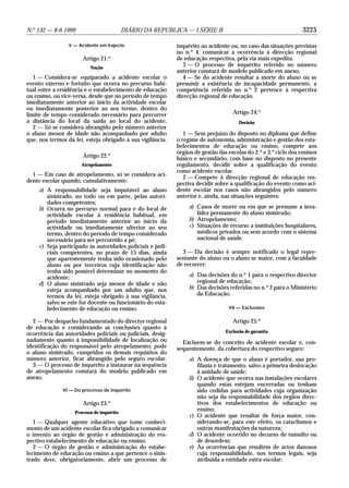 3225N.o
132 — 8-6-1999 DIÁRIO DA REPÚBLICA — I SÉRIE-B
V — Acidente em trajecto
Artigo 21.o
Noção
1 — Considera-se equiparado a acidente escolar o
evento externo e fortuito que ocorra no percurso habi-
tual entre a residência e o estabelecimento de educação
ou ensino, ou vice-versa, desde que no período de tempo
imediatamente anterior ao início da actividade escolar
ou imediatamente posterior ao seu termo, dentro do
limite de tempo considerado necessário para percorrer
a distância do local da saída ao local do acidente.
2 — Só se considera abrangido pelo número anterior
o aluno menor de idade não acompanhado por adulto
que, nos termos da lei, esteja obrigado à sua vigilância.
Artigo 22.o
Atropelamento
1 — Em caso de atropelamento, só se considera aci-
dente escolar quando, cumulativamente:
a) A responsabilidade seja imputável ao aluno
sinistrado, no todo ou em parte, pelas autori-
dades competentes;
b) Ocorra no percurso normal para e do local de
actividade escolar à residência habitual, em
período imediatamente anterior ao início da
actividade ou imediatamente ulterior ao seu
termo, dentro do período de tempo considerado
necessário para ser percorrido a pé;
c) Seja participado às autoridades policiais e judi-
ciais competentes, no prazo de 15 dias, ainda
que aparentemente tenha sido ocasionado pelo
aluno ou por terceiros cuja identificação não
tenha sido possível determinar no momento do
acidente;
d) O aluno sinistrado seja menor de idade e não
esteja acompanhado por um adulto que, nos
termos da lei, esteja obrigado à sua vigilância,
salvo se este for docente ou funcionário do esta-
belecimento de educação ou ensino.
2 — Por despacho fundamentado do director regional
de educação e considerando as conclusões quanto à
ocorrência das autoridades policiais ou judiciais, desig-
nadamente quanto à impossibilidade de localização ou
identificação do responsável pelo atropelamento, pode
o aluno sinistrado, cumpridos os demais requisitos do
número anterior, ficar abrangido pelo seguro escolar.
3 — O processo de inquérito a instaurar na sequência
de atropelamento constará do modelo publicado em
anexo.
VI — Do processo de inquérito
Artigo 23.o
Processo de inquérito
1 — Qualquer agente educativo que tome conheci-
mento de um acidente escolar fica obrigado a comunicar
o invento ao órgão de gestão e administração do res-
pectivo estabelecimento de educação ou ensino.
2 — O órgão de gestão e administração do estabe-
lecimento de educação ou ensino a que pertence o sinis-
trado deve, obrigatoriamente, abrir um processo de
inquérito ao acidente ou, no caso das situações previstas
no n.o
4, comunicar a ocorrência à direcção regional
de educação respectiva, pela via mais expedita.
3 — O processo de inquérito referido no número
anterior constará de modelo publicado em anexo.
4 — Se do acidente resultar a morte do aluno ou se
presumir a existência de incapacidade permanente, a
competência referida no n.o
2 pertence à respectiva
direcção regional de educação.
Artigo 24.o
Decisão
1 — Sem prejuízo do disposto no diploma que define
o regime de autonomia, administração e gestão dos esta-
belecimentos de educação ou ensino, compete aos
órgãos de gestão das escolas do 2.o
e 3.o
ciclo dos ensinos
básico e secundário, com base no disposto no presente
regulamento, decidir sobre a qualificação do evento
como acidente escolar.
2 — Compete à direcção regional de educação res-
pectiva decidir sobre a qualificação do evento como aci-
dente escolar nos casos não abrangidos pelo número
anterior e, ainda, nas situações seguintes:
a) Casos de morte ou em que se presume a inva-
lidez permanente do aluno sinistrado;
b) Atropelamento;
c) Situações de recurso a instituições hospitalares,
médicos privados ou sem acordo com o sistema
nacional de saúde.
3 — Da decisão é sempre notificado o legal repre-
sentante do aluno ou o aluno se maior, com a faculdade
de recorrer:
a) Das decisões do n.o
1 para o respectivo director
regional de educação;
b) Das decisões referidas no n.o
2 para o Ministério
da Educação.
VII — Exclusões
Artigo 25.o
Exclusão de garantia
Excluem-se do conceito de acidente escolar e, con-
sequentemente, da cobertura do respectivo seguro:
a) A doença de que o aluno é portador, sua pro-
filaxia e tratamento, salvo a primeira deslocação
à unidade de saúde;
b) O acidente que ocorra nas instalações escolares
quando estas estejam encerradas ou tenham
sido cedidas para actividades cuja organização
não seja da responsabilidade dos órgãos direc-
tivos dos estabelecimentos de educação ou
ensino;
c) O acidente que resultar de força maior, con-
siderando-se, para este efeito, os cataclismos e
outras manifestações da natureza;
d) O acidente ocorrido no decurso de tumulto ou
de desordem;
e) As ocorrências que resultem de actos danosos
cuja responsabilidade, nos termos legais, seja
atribuída a entidade extra-escolar;
 