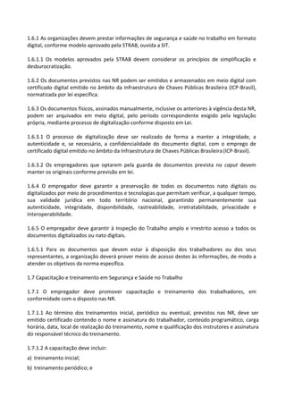 1.6.1 As organizações devem prestar informações de segurança e saúde no trabalho em formato
digital, conforme modelo aprovado pela STRAB, ouvida a SIT.
1.6.1.1 Os modelos aprovados pela STRAB devem considerar os princípios de simplificação e
desburocratização.
1.6.2 Os documentos previstos nas NR podem ser emitidos e armazenados em meio digital com
certificado digital emitido no âmbito da Infraestrutura de Chaves Públicas Brasileira (ICP-Brasil),
normatizada por lei específica.
1.6.3 Os documentos físicos, assinados manualmente, inclusive os anteriores à vigência desta NR,
podem ser arquivados em meio digital, pelo período correspondente exigido pela legislação
própria, mediante processo de digitalização conforme disposto em Lei.
1.6.3.1 O processo de digitalização deve ser realizado de forma a manter a integridade, a
autenticidade e, se necessário, a confidencialidade do documento digital, com o emprego de
certificado digital emitido no âmbito da Infraestrutura de Chaves Públicas Brasileira (ICP-Brasil).
1.6.3.2 Os empregadores que optarem pela guarda de documentos prevista no caput devem
manter os originais conforme previsão em lei.
1.6.4 O empregador deve garantir a preservação de todos os documentos nato digitais ou
digitalizados por meio de procedimentos e tecnologias que permitam verificar, a qualquer tempo,
sua validade jurídica em todo território nacional, garantindo permanentemente sua
autenticidade, integridade, disponibilidade, rastreabilidade, irretratabilidade, privacidade e
interoperabilidade.
1.6.5 O empregador deve garantir à Inspeção do Trabalho amplo e irrestrito acesso a todos os
documentos digitalizados ou nato digitais.
1.6.5.1 Para os documentos que devem estar à disposição dos trabalhadores ou dos seus
representantes, a organização deverá prover meios de acesso destes às informações, de modo a
atender os objetivos da norma específica.
1.7 Capacitação e treinamento em Segurança e Saúde no Trabalho
1.7.1 O empregador deve promover capacitação e treinamento dos trabalhadores, em
conformidade com o disposto nas NR.
1.7.1.1 Ao término dos treinamentos inicial, periódico ou eventual, previstos nas NR, deve ser
emitido certificado contendo o nome e assinatura do trabalhador, conteúdo programático, carga
horária, data, local de realização do treinamento, nome e qualificação dos instrutores e assinatura
do responsável técnico do treinamento.
1.7.1.2 A capacitação deve incluir:
a) treinamento inicial;
b) treinamento periódico; e
 