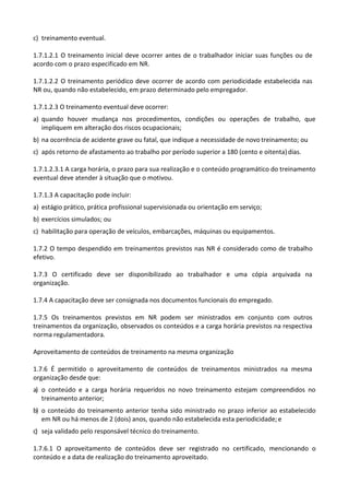c) treinamento eventual.
1.7.1.2.1 O treinamento inicial deve ocorrer antes de o trabalhador iniciar suas funções ou de
acordo com o prazo especificado em NR.
1.7.1.2.2 O treinamento periódico deve ocorrer de acordo com periodicidade estabelecida nas
NR ou, quando não estabelecido, em prazo determinado pelo empregador.
1.7.1.2.3 O treinamento eventual deve ocorrer:
a) quando houver mudança nos procedimentos, condições ou operações de trabalho, que
impliquem em alteração dos riscos ocupacionais;
b) na ocorrência de acidente grave ou fatal, que indique a necessidade de novo treinamento; ou
c) após retorno de afastamento ao trabalho por período superior a 180 (cento e oitenta)dias.
1.7.1.2.3.1 A carga horária, o prazo para sua realização e o conteúdo programático do treinamento
eventual deve atender à situação que o motivou.
1.7.1.3 A capacitação pode incluir:
a) estágio prático, prática profissional supervisionada ou orientação em serviço;
b) exercícios simulados; ou
c) habilitação para operação de veículos, embarcações, máquinas ou equipamentos.
1.7.2 O tempo despendido em treinamentos previstos nas NR é considerado como de trabalho
efetivo.
1.7.3 O certificado deve ser disponibilizado ao trabalhador e uma cópia arquivada na
organização.
1.7.4 A capacitação deve ser consignada nos documentos funcionais do empregado.
1.7.5 Os treinamentos previstos em NR podem ser ministrados em conjunto com outros
treinamentos da organização, observados os conteúdos e a carga horária previstos na respectiva
norma regulamentadora.
Aproveitamento de conteúdos de treinamento na mesma organização
1.7.6 É permitido o aproveitamento de conteúdos de treinamentos ministrados na mesma
organização desde que:
a) o conteúdo e a carga horária requeridos no novo treinamento estejam compreendidos no
treinamento anterior;
b) o conteúdo do treinamento anterior tenha sido ministrado no prazo inferior ao estabelecido
em NR ou há menos de 2 (dois) anos, quando não estabelecida esta periodicidade; e
c) seja validado pelo responsável técnico do treinamento.
1.7.6.1 O aproveitamento de conteúdos deve ser registrado no certificado, mencionando o
conteúdo e a data de realização do treinamento aproveitado.
 