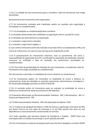 1.7.6.1.1 A validade do novo treinamento passa a considerar a data do treinamento mais antigo
aproveitado.
Aproveitamento de treinamentos entre organizações
1.7.7 Os treinamentos realizados pelo trabalhador podem ser avaliados pela organização e
convalidados ou complementados.
1.7.7.1 A convalidação ou complementação deve considerar:
a) as atividades desenvolvidas pelo trabalhador na organização anterior, quando for o caso;
b) as atividades que desempenhará na organização;
c) o conteúdo e carga horária cumpridos;
d) o conteúdo e carga horária exigidos; e
e) que o último treinamento tenha sido realizado em período inferior ao estabelecido na NR ou há
menos de 2 (dois) anos, nos casos em que não haja prazo estabelecido em NR.
1.7.8 O aproveitamento de treinamentos anteriores, total ou parcialmente, não exclui a
responsabilidade da organização de emitir a certificação da capacitação do trabalhador, devendo
mencionar no certificado a data da realização dos treinamentos convalidados ou
complementados.
1.7.8.1 Para efeito de periodicidade de realização de novo treinamento, é considerada a data do
treinamento mais antigo convalidado ou complementado.
Dos treinamentos ministrados na modalidade de ensino a distância ou semipresencial
1.7.9 Os treinamentos podem ser ministrados na modalidade de ensino a distância ou
semipresencial, desde que atendidos os requisitos operacionais, administrativos, tecnológicos e
de estruturação pedagógica previstos no Anexo II desta NR.
1.7.9.1 O conteúdo prático do treinamento pode ser realizado na modalidade de ensino a
distância ou semipresencial, desde que previsto em NR específica.
1.8 Tratamento diferenciado ao Microempreendedor Individual - MEI, à Microempresa - ME e à
Empresa de Pequeno Porte - EPP
1.8.1 O Microempreendedor Individual - MEI está dispensado de elaborar o PGR
1.8.1.1 A dispensa da obrigação de elaborar o PGR não alcança a organização contratante do MEI,
que deverá incluí-lo nas suas ações de prevenção e no seu PGR, quando este atuar em suas
dependências ou local previamente convencionado em contrato.
1.8.2 Serão expedidas pela Secretaria Especial de Previdência e Trabalho - SEPRT fichas com
orientações sobre as medidas de prevenção a serem adotadas pelo MEI.
1.8.3 As microempresa e empresas de pequeno porte que não forem obrigadas a constituir SESMT
 