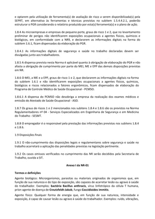 e optarem pela utilização de ferramenta(s) de avaliação de risco a serem disponibilizada(s) pela
SEPRT, em alternativa às ferramentas e técnicas previstas no subitem 1.5.4.4.2.1, poderão
estruturar o PGR considerando o relatório produzido por esta(s) ferramenta(s) e o plano de ação.
1.8.4 As microempresas e empresas de pequeno porte, graus de risco 1 e 2, que no levantamento
preliminar de perigos não identificarem exposições ocupacionais a agentes físicos, químicos e
biológicos, em conformidade com a NR9, e declararem as informações digitais na forma do
subitem 1.6.1, ficam dispensadas da elaboração do PGR.
1.8.4.1 As informações digitais de segurança e saúde no trabalho declaradas devem ser
divulgadas junto aos trabalhadores.
1.8.5 A dispensa prevista nesta Norma é aplicável quanto à obrigação de elaboração do PGR e não
afasta a obrigação de cumprimento por parte do MEI, ME e EPP das demais disposições previstas
em NR.
1.8.6 O MEI, a ME e a EPP, graus de risco 1 e 2, que declararem as informações digitais na forma
do subitem 1.6.1 e não identificarem exposições ocupacionais a agentes físicos, químicos,
biológicos e riscos relacionados a fatores ergonômicos, ficam dispensados de elaboração do
Programa de Controle Médico de Saúde Ocupacional - PCMSO.
1.8.6.1 A dispensa do PCMSO não desobriga a empresa da realização dos exames médicos e
emissão do Atestado de Saúde Ocupacional - ASO.
1.8.7 Os graus de riscos 1 e 2 mencionados nos subitens 1.8.4 e 1.8.6 são os previstos na Norma
Regulamentadores nº 04 - Serviços Especializados em Engenharia de Segurança e em Medicina
do Trabalho - SESMT.
1.8.8 O empregador é o responsável pela prestação das informações previstas nos subitens 1.8.4
e 1.8.6.
1.9 Disposições finais
1.9.1 O não-cumprimento das disposições legais e regulamentares sobre segurança e saúde no
trabalho acarretará a aplicação das penalidades previstas na legislação pertinente.
1.9.2 Os casos omissos verificados no cumprimento das NR serão decididos pela Secretaria de
Trabalho, ouvida a SIT.
Anexo I da NR-01
Termos e definições
Agente biológico: Microrganismos, parasitas ou materiais originados de organismos que, em
função de sua natureza e do tipo de exposição, são capazes de acarretar lesão ou agravo à saúde
do trabalhador. Exemplos: bactéria Bacillus anthracis, vírus linfotrópico da célula T humana,
príon agente de doença de Creutzfeldt-Jakob, fungo Coccidioides immitis.
Agente físico: Qualquer forma de energia que, em função de sua natureza, intensidade e
exposição, é capaz de causar lesão ou agravo à saúde do trabalhador. Exemplos: ruído, vibrações,
 