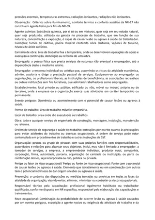 pressões anormais, temperaturas extremas, radiações ionizantes, radiações não ionizantes.
Observação: Critérios sobre iluminamento, conforto térmico e conforto acústico da NR-17 não
constituem agente físico para fins da NR-09.
Agente químico: Substância química, por si só ou em misturas, quer seja em seu estado natural,
quer seja produzida, utilizada ou gerada no processo de trabalho, que em função de sua
natureza, concentração e exposição, é capaz de causar lesão ou agravo à saúde do trabalhador.
Exemplos: fumos de cádmio, poeira mineral contendo sílica cristalina, vapores de tolueno,
névoas de ácido sulfúrico.
Canteiro de obra: área de trabalho fixa e temporária, onde se desenvolvem operações de apoio e
execução à construção, demolição ou reforma de uma obra.
Empregado: a pessoa física que presta serviços de natureza não eventual a empregador, sob a
dependência deste e mediante salário.
Empregador: a empresa individual ou coletiva que, assumindo os riscos da atividade econômica,
admite, assalaria e dirige a prestação pessoal de serviços. Equiparam-se ao empregador as
organizações, os profissionais liberais, as instituições de beneficência, as associações recreativas
ou outras instituições sem fins lucrativos, que admitam trabalhadores como empregados.
Estabelecimento: local privado ou público, edificado ou não, móvel ou imóvel, próprio ou de
terceiros, onde a empresa ou a organização exerce suas atividades em caráter temporário ou
permanente.
Evento perigoso: Ocorrência ou acontecimento com o potencial de causar lesões ou agravos à
saúde.
Frente de trabalho: área de trabalho móvel e temporária.
Local de trabalho: área onde são executados os trabalhos.
Obra: todo e qualquer serviço de engenharia de construção, montagem, instalação, manutenção
ou reforma.
Ordem de serviço de segurança e saúde no trabalho: instruções por escrito quanto às precauções
para evitar acidentes do trabalho ou doenças ocupacionais. A ordem de serviço pode estar
contemplada em procedimentos de trabalho e outras instruções de SST.
Organização: pessoa ou grupo de pessoas com suas próprias funções com responsabilidades,
autoridades e relações para alcançar seus objetivos. Inclui, mas não é limitado a empregador, a
tomador de serviços, a empresa, a empreendedor individual, produtor rural, companhia,
corporação, firma, autoridade, parceria, organização de caridade ou instituição, ou parte ou
combinação desses, seja incorporada ou não, pública ou privada.
Perigo ou fator de risco ocupacional/ Perigo ou fonte de risco ocupacional: Fonte com o potencial
de causar lesões ou agravos à saúde. Elemento que isoladamente ou em combinação com outros
tem o potencial intrínseco de dar origem a lesões ou agravos à saúde.
Prevenção: o conjunto das disposições ou medidas tomadas ou previstas em todas as fases da
atividade da organização, visando evitar, eliminar, minimizar ou controlar os riscos ocupacionais.
Responsável técnico pela capacitação: profissional legalmente habilitado ou trabalhador
qualificado, conforme disposto em NR específica, responsável pela elaboração das capacitações e
treinamentos.
Risco ocupacional: Combinação da probabilidade de ocorrer lesão ou agravo à saúde causados
por um evento perigoso, exposição a agente nocivo ou exigência da atividade de trabalho e da
 