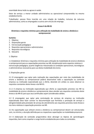 severidade dessa lesão ou agravo à saúde.
Setor de serviço: a menor unidade administrativa ou operacional compreendida no mesmo
estabelecimento.
Trabalhador: pessoa física inserida em uma relação de trabalho, inclusive de natureza
administrativa, como os empregados e outros sem vínculo de emprego.
Anexo II da NR-01
Diretrizes e requisitos mínimos para utilização da modalidade de ensino a distância e
semipresencial.
Sumário:
1. Objetivo
2. Disposições gerais
3. Estruturação pedagógica
4. Requisitos operacionais e administrativo
5. Requisitos tecnológicos
6. Glossário
1. Objetivo
1.1 Estabelecer diretrizes e requisitos mínimos para utilização da modalidade de ensino à distância
e semipresencial para as capacitações previstas nas NR, disciplinando tanto aspectos relativos à
estruturação pedagógica, quanto exigências relacionadas às condições operacionais, tecnológicas
e administrativas necessárias para uso desta modalidade de ensino.
2. Disposições gerais
2.1 O empregador que optar pela realização das capacitações por meio das modalidades de
ensino a distância ou semipresencial poderá desenvolver toda a capacitação ou contratar
empresa ou instituição especializada que a oferte, devendo em ambos os casos observar os
requisitos constantes deste Anexo e da NR-01.
2.1.1 A empresa ou instituição especializada que oferte as capacitações previstas nas NR na
modalidade de ensino à distância e semipresencial, deve atender aos requisitos constantes deste
Anexo e da NR-01 para que seus certificados sejam considerados válidos.
2.2 O empregador que optar pela contratação de serviços de empresa ou instituição
especializada deve fazer constar na documentação que formaliza a prestação de serviços a
obrigatoriedade pelo prestador de serviço do atendimento aos requisitos previstos neste Anexo e
nos itens relativos à capacitação previstos nas NR.
2.3 As capacitações que utilizam ensino a distância ou semipresencial devem ser estruturadas
com, no mínimo, a duração definida para as respectivas capacitações na modalidadepresencial.
2.4 A elaboração do conteúdo programático deve abranger os tópicos de aprendizagem
requeridos, bem como respeitar a carga horária estabelecida para todos os conteúdos.
 