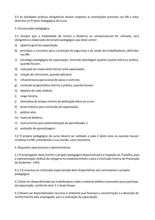 2.5 As atividades práticas obrigatórias devem respeitar as orientações previstas nas NR e estar
descritas no Projeto Pedagógico do curso.
3. Estruturação pedagógica
3.1 Sempre que a modalidade de ensino a distância ou semipresencial for utilizada, será
obrigatória a elaboração de projeto pedagógico que deve conter:
a) objetivo geral da capacitação;
b) princípios e conceitos para a proteção da segurança e da saúde dos trabalhadores, definidos
nas NR;
c) estratégia pedagógica da capacitação, incluindo abordagem quanto à parte teórica e prática,
quando houver;
d) indicação do responsável técnico pela capacitação;
e) relação de instrutores, quando aplicável;
f) infraestrutura operacional de apoio e controle;
g) conteúdo programático teórico e prático, quando houver;
h) objetivo de cada módulo;
i) carga horária;
j) estimativa de tempo mínimo de dedicação diária ao curso;
k) prazo máximo para conclusão da capacitação;
l) público alvo;
m) material didático;
n) instrumentos para potencialização do aprendizado; e
o) avaliação de aprendizagem.
3.2 O projeto pedagógico do curso deverá ser validado a cada 2 (dois) anos ou quando houver
mudança na NR, procedendo a sua revisão, caso necessário.
4. Requisitos operacionais e administrativos
4.1 O empregador deve manter o projeto pedagógico disponível para a Inspeção do Trabalho, para
a representação sindical da categoria no estabelecimento e para a Comissão Interna de Prevenção
de Acidentes - CIPA.
4.1.1 A empresa ou instituição especializada deve disponibilizar aos contratantes o projeto
pedagógico.
4.2 Deve ser disponibilizado aos trabalhadores todo o material didático necessário para participar
da capacitação, conforme item 3.1 deste Anexo.
4.3 Devem ser disponibilizados recursos e ambiente que favoreça a concentração e a absorção do
conhecimento pelo empregado, para a realização da capacitação.
 