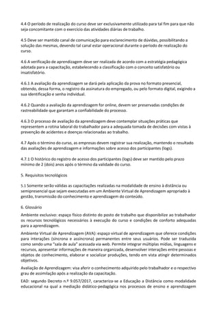 4.4 O período de realização do curso deve ser exclusivamente utilizado para tal fim para que não
seja concomitante com o exercício das atividades diárias de trabalho.
4.5 Deve ser mantido canal de comunicação para esclarecimento de dúvidas, possibilitando a
solução das mesmas, devendo tal canal estar operacional durante o período de realização do
curso.
4.6 A verificação de aprendizagem deve ser realizada de acordo com a estratégia pedagógica
adotada para a capacitação, estabelecendo a classificação com o conceito satisfatório ou
insatisfatório.
4.6.1 A avaliação da aprendizagem se dará pela aplicação da prova no formato presencial,
obtendo, dessa forma, o registro da assinatura do empregado, ou pelo formato digital, exigindo a
sua identificação e senha individual.
4.6.2 Quando a avaliação da aprendizagem for online, devem ser preservadas condições de
rastreabilidade que garantam a confiabilidade do processo.
4.6.3 O processo de avaliação da aprendizagem deve contemplar situações práticas que
representem a rotina laboral do trabalhador para a adequada tomada de decisões com vistas à
prevenção de acidentes e doenças relacionadas ao trabalho.
4.7 Após o término do curso, as empresas devem registrar sua realização, mantendo o resultado
das avaliações de aprendizagem e informações sobre acesso dos participantes (logs).
4.7.1 O histórico do registro de acesso dos participantes (logs) deve ser mantido pelo prazo
mínimo de 2 (dois) anos após o término da validade do curso.
5. Requisitos tecnológicos
5.1 Somente serão válidas as capacitações realizadas na modalidade de ensino à distância ou
semipresencial que sejam executadas em um Ambiente Virtual de Aprendizagem apropriado à
gestão, transmissão do conhecimento e aprendizagem do conteúdo.
6. Glossário
Ambiente exclusivo: espaço físico distinto do posto de trabalho que disponibilize ao trabalhador
os recursos tecnológicos necessários à execução do curso e condições de conforto adequadas
para a aprendizagem.
Ambiente Virtual de Aprendizagem (AVA): espaço virtual de aprendizagem que oferece condições
para interações (síncrona e assíncrona) permanentes entre seus usuários. Pode ser traduzida
como sendo uma “sala de aula” acessada via web. Permite integrar múltiplas mídias, linguagens e
recursos, apresentar informações de maneira organizada, desenvolver interações entre pessoas e
objetos de conhecimento, elaborar e socializar produções, tendo em vista atingir determinados
objetivos.
Avaliação de Aprendizagem: visa aferir o conhecimento adquirido pelo trabalhador e o respectivo
grau de assimilação após a realização da capacitação.
EAD: segundo Decreto n.º 9.057/2017, caracteriza-se a Educação a Distância como modalidade
educacional na qual a mediação didático-pedagógica nos processos de ensino e aprendizagem
 