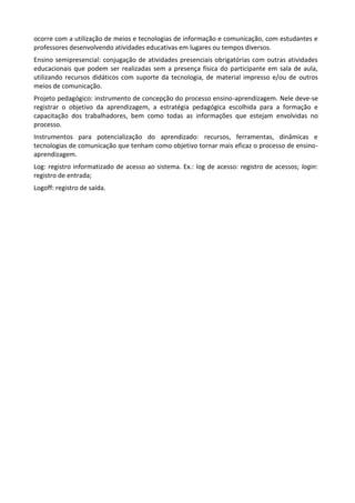 ocorre com a utilização de meios e tecnologias de informação e comunicação, com estudantes e
professores desenvolvendo atividades educativas em lugares ou tempos diversos.
Ensino semipresencial: conjugação de atividades presenciais obrigatórias com outras atividades
educacionais que podem ser realizadas sem a presença física do participante em sala de aula,
utilizando recursos didáticos com suporte da tecnologia, de material impresso e/ou de outros
meios de comunicação.
Projeto pedagógico: instrumento de concepção do processo ensino-aprendizagem. Nele deve-se
registrar o objetivo da aprendizagem, a estratégia pedagógica escolhida para a formação e
capacitação dos trabalhadores, bem como todas as informações que estejam envolvidas no
processo.
Instrumentos para potencialização do aprendizado: recursos, ferramentas, dinâmicas e
tecnologias de comunicação que tenham como objetivo tornar mais eficaz o processo de ensino-
aprendizagem.
Log: registro informatizado de acesso ao sistema. Ex.: log de acesso: registro de acessos; login:
registro de entrada;
Logoff: registro de saída.
 