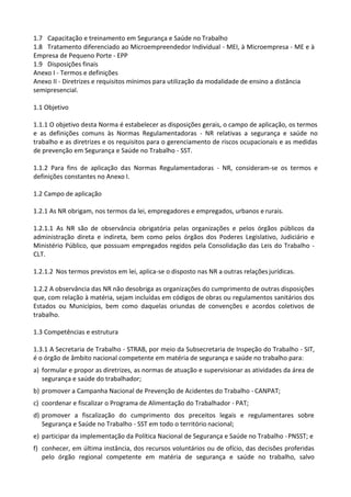 1.7 Capacitação e treinamento em Segurança e Saúde no Trabalho
1.8 Tratamento diferenciado ao Microempreendedor Individual - MEI, à Microempresa - ME e à
Empresa de Pequeno Porte - EPP
1.9 Disposições finais
Anexo I - Termos e definições
Anexo II - Diretrizes e requisitos mínimos para utilização da modalidade de ensino a distância
semipresencial.
1.1 Objetivo
1.1.1 O objetivo desta Norma é estabelecer as disposições gerais, o campo de aplicação, os termos
e as definições comuns às Normas Regulamentadoras - NR relativas a segurança e saúde no
trabalho e as diretrizes e os requisitos para o gerenciamento de riscos ocupacionais e as medidas
de prevenção em Segurança e Saúde no Trabalho - SST.
1.1.2 Para fins de aplicação das Normas Regulamentadoras - NR, consideram-se os termos e
definições constantes no Anexo I.
1.2 Campo de aplicação
1.2.1 As NR obrigam, nos termos da lei, empregadores e empregados, urbanos e rurais.
1.2.1.1 As NR são de observância obrigatória pelas organizações e pelos órgãos públicos da
administração direta e indireta, bem como pelos órgãos dos Poderes Legislativo, Judiciário e
Ministério Público, que possuam empregados regidos pela Consolidação das Leis do Trabalho -
CLT.
1.2.1.2 Nos termos previstos em lei, aplica-se o disposto nas NR a outras relações jurídicas.
1.2.2 A observância das NR não desobriga as organizações do cumprimento de outras disposições
que, com relação à matéria, sejam incluídas em códigos de obras ou regulamentos sanitários dos
Estados ou Municípios, bem como daquelas oriundas de convenções e acordos coletivos de
trabalho.
1.3 Competências e estrutura
1.3.1 A Secretaria de Trabalho - STRAB, por meio da Subsecretaria de Inspeção do Trabalho - SIT,
é o órgão de âmbito nacional competente em matéria de segurança e saúde no trabalho para:
a) formular e propor as diretrizes, as normas de atuação e supervisionar as atividades da área de
segurança e saúde do trabalhador;
b) promover a Campanha Nacional de Prevenção de Acidentes do Trabalho - CANPAT;
c) coordenar e fiscalizar o Programa de Alimentação do Trabalhador - PAT;
d) promover a fiscalização do cumprimento dos preceitos legais e regulamentares sobre
Segurança e Saúde no Trabalho - SST em todo o território nacional;
e) participar da implementação da Política Nacional de Segurança e Saúde no Trabalho -PNSST; e
f) conhecer, em última instância, dos recursos voluntários ou de ofício, das decisões proferidas
pelo órgão regional competente em matéria de segurança e saúde no trabalho, salvo
 
