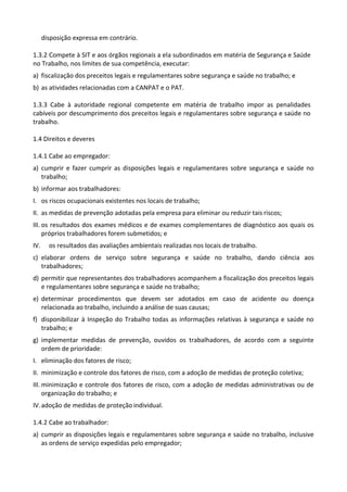 disposição expressa em contrário.
1.3.2 Compete à SIT e aos órgãos regionais a ela subordinados em matéria de Segurança e Saúde
no Trabalho, nos limites de sua competência, executar:
a) fiscalização dos preceitos legais e regulamentares sobre segurança e saúde no trabalho; e
b) as atividades relacionadas com a CANPAT e o PAT.
1.3.3 Cabe à autoridade regional competente em matéria de trabalho impor as penalidades
cabíveis por descumprimento dos preceitos legais e regulamentares sobre segurança e saúde no
trabalho.
1.4 Direitos e deveres
1.4.1 Cabe ao empregador:
a) cumprir e fazer cumprir as disposições legais e regulamentares sobre segurança e saúde no
trabalho;
b) informar aos trabalhadores:
I. os riscos ocupacionais existentes nos locais de trabalho;
II. as medidas de prevenção adotadas pela empresa para eliminar ou reduzir tais riscos;
III. os resultados dos exames médicos e de exames complementares de diagnóstico aos quais os
próprios trabalhadores forem submetidos; e
IV. os resultados das avaliações ambientais realizadas nos locais de trabalho.
c) elaborar ordens de serviço sobre segurança e saúde no trabalho, dando ciência aos
trabalhadores;
d) permitir que representantes dos trabalhadores acompanhem a fiscalização dos preceitos legais
e regulamentares sobre segurança e saúde no trabalho;
e) determinar procedimentos que devem ser adotados em caso de acidente ou doença
relacionada ao trabalho, incluindo a análise de suas causas;
f) disponibilizar à Inspeção do Trabalho todas as informações relativas à segurança e saúde no
trabalho; e
g) implementar medidas de prevenção, ouvidos os trabalhadores, de acordo com a seguinte
ordem de prioridade:
I. eliminação dos fatores de risco;
II. minimização e controle dos fatores de risco, com a adoção de medidas de proteção coletiva;
III. minimização e controle dos fatores de risco, com a adoção de medidas administrativas ou de
organização do trabalho; e
IV.adoção de medidas de proteção individual.
1.4.2 Cabe ao trabalhador:
a) cumprir as disposições legais e regulamentares sobre segurança e saúde no trabalho, inclusive
as ordens de serviço expedidas pelo empregador;
 