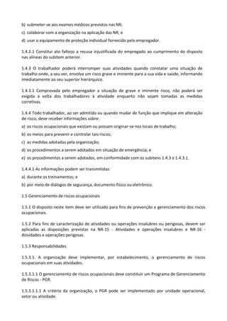 b) submeter-se aos exames médicos previstos nas NR;
c) colaborar com a organização na aplicação das NR; e
d) usar o equipamento de proteção individual fornecido pelo empregador.
1.4.2.1 Constitui ato faltoso a recusa injustificada do empregado ao cumprimento do disposto
nas alíneas do subitem anterior.
1.4.3 O trabalhador poderá interromper suas atividades quando constatar uma situação de
trabalho onde, a seu ver, envolva um risco grave e iminente para a sua vida e saúde, informando
imediatamente ao seu superior hierárquico.
1.4.3.1 Comprovada pelo empregador a situação de grave e iminente risco, não poderá ser
exigida a volta dos trabalhadores à atividade enquanto não sejam tomadas as medidas
corretivas.
1.4.4 Todo trabalhador, ao ser admitido ou quando mudar de função que implique em alteração
de risco, deve receber informações sobre:
a) os riscos ocupacionais que existam ou possam originar-se nos locais de trabalho;
b) os meios para prevenir e controlar tais riscos;
c) as medidas adotadas pela organização;
d) os procedimentos a serem adotados em situação de emergência; e
e) os procedimentos a serem adotados, em conformidade com os subitens 1.4.3 e 1.4.3.1.
1.4.4.1 As informações podem ser transmitidas:
a) durante os treinamentos; e
b) por meio de diálogos de segurança, documento físico ou eletrônico.
1.5 Gerenciamento de riscos ocupacionais
1.5.1 O disposto neste item deve ser utilizado para fins de prevenção e gerenciamento dos riscos
ocupacionais.
1.5.2 Para fins de caracterização de atividades ou operações insalubres ou perigosas, devem ser
aplicadas as disposições previstas na NR-15 - Atividades e operações insalubres e NR-16 -
Atividades e operações perigosas.
1.5.3 Responsabilidades
1.5.3.1. A organização deve implementar, por estabelecimento, o gerenciamento de riscos
ocupacionais em suas atividades.
1.5.3.1.1 O gerenciamento de riscos ocupacionais deve constituir um Programa de Gerenciamento
de Riscos - PGR.
1.5.3.1.1.1 A critério da organização, o PGR pode ser implementado por unidade operacional,
setor ou atividade.
 