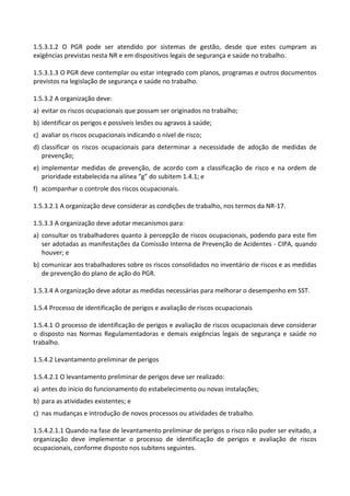 1.5.3.1.2 O PGR pode ser atendido por sistemas de gestão, desde que estes cumpram as
exigências previstas nesta NR e em dispositivos legais de segurança e saúde no trabalho.
1.5.3.1.3 O PGR deve contemplar ou estar integrado com planos, programas e outros documentos
previstos na legislação de segurança e saúde no trabalho.
1.5.3.2 A organização deve:
a) evitar os riscos ocupacionais que possam ser originados no trabalho;
b) identificar os perigos e possíveis lesões ou agravos à saúde;
c) avaliar os riscos ocupacionais indicando o nível de risco;
d) classificar os riscos ocupacionais para determinar a necessidade de adoção de medidas de
prevenção;
e) implementar medidas de prevenção, de acordo com a classificação de risco e na ordem de
prioridade estabelecida na alínea “g” do subitem 1.4.1; e
f) acompanhar o controle dos riscos ocupacionais.
1.5.3.2.1 A organização deve considerar as condições de trabalho, nos termos da NR-17.
1.5.3.3 A organização deve adotar mecanismos para:
a) consultar os trabalhadores quanto à percepção de riscos ocupacionais, podendo para este fim
ser adotadas as manifestações da Comissão Interna de Prevenção de Acidentes - CIPA, quando
houver; e
b) comunicar aos trabalhadores sobre os riscos consolidados no inventário de riscos e as medidas
de prevenção do plano de ação do PGR.
1.5.3.4 A organização deve adotar as medidas necessárias para melhorar o desempenho em SST.
1.5.4 Processo de identificação de perigos e avaliação de riscos ocupacionais
1.5.4.1 O processo de identificação de perigos e avaliação de riscos ocupacionais deve considerar
o disposto nas Normas Regulamentadoras e demais exigências legais de segurança e saúde no
trabalho.
1.5.4.2 Levantamento preliminar de perigos
1.5.4.2.1 O levantamento preliminar de perigos deve ser realizado:
a) antes do início do funcionamento do estabelecimento ou novas instalações;
b) para as atividades existentes; e
c) nas mudanças e introdução de novos processos ou atividades de trabalho.
1.5.4.2.1.1 Quando na fase de levantamento preliminar de perigos o risco não puder ser evitado, a
organização deve implementar o processo de identificação de perigos e avaliação de riscos
ocupacionais, conforme disposto nos subitens seguintes.
 