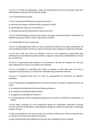 1.5.4.2.1.2 A critério da organização, a etapa de levantamento preliminar de perigos pode estar
contemplada na etapa de identificação de perigos.
1.5.4.3 Identificação de perigos
1.5.4.3.1 A etapa de identificação de perigos deve incluir:
a) descrição dos perigos e possíveis lesões ou agravos à saúde;
b) identificação das fontes ou circunstâncias; e
c) indicação do grupo de trabalhadores sujeitos aos riscos.
1.5.4.3.2 A identificação dos perigos deve abordar os perigos externos previsíveis relacionados ao
trabalho que possam afetar a saúde e segurança no trabalho.
1.5.4.4 Avaliação de riscos ocupacionais
1.5.4.4.1 A organização deve avaliar os riscos ocupacionais relativos aos perigos identificados em
seu(s) estabelecimento(s), de forma a manter informações para adoção de medidas de prevenção.
1.5.4.4.2 Para cada risco deve ser indicado o nível de risco ocupacional, determinado pela
combinação da severidade das possíveis lesões ou agravos à saúde com a probabilidade ou chance
de sua ocorrência.
1.5.4.4.2.1 A organização deve selecionar as ferramentas e técnicas de avaliação de riscos que
sejam adequadas ao risco ou circunstância em avaliação.
1.5.4.4.3 A gradação da severidade das lesões ou agravos à saúde deve levar em conta a
magnitude da consequência e o número de trabalhadores possivelmente afetados.
1.5.4.4.3.1 A magnitude deve levar em conta as consequências de ocorrência de acidentes
ampliados.
1.5.4.4.4 A gradação da probabilidade de ocorrência das lesões ou agravos à saúde deve levar em
conta:
a) os requisitos estabelecidos em Normas Regulamentadoras;
b) as medidas de prevenção implementadas;
c) as exigências da atividade de trabalho; e
d) a comparação do perfil de exposição ocupacional com valores de referência estabelecidos na
NR-09.
1.5.4.4.5 Após a avaliação, os riscos ocupacionais devem ser classificados, observado o subitem
1.5.4.4.2, para fins de identificar a necessidade de adoção de medidas de prevenção e elaboração
do plano de ação.
1.5.4.4.6 A avaliação de riscos deve constituir um processo contínuo e ser revista a cada dois anos
ou quando da ocorrência das seguintes situações:
a) após implementação das medidas de prevenção, para avaliação de riscos residuais;
 