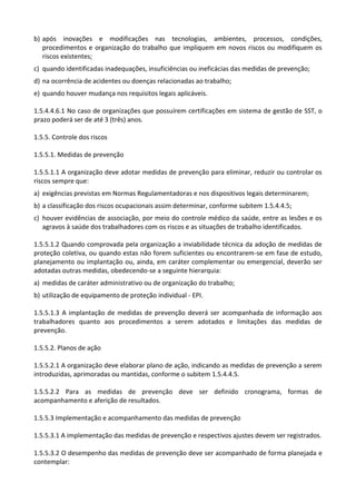 b) após inovações e modificações nas tecnologias, ambientes, processos, condições,
procedimentos e organização do trabalho que impliquem em novos riscos ou modifiquem os
riscos existentes;
c) quando identificadas inadequações, insuficiências ou ineficácias das medidas de prevenção;
d) na ocorrência de acidentes ou doenças relacionadas ao trabalho;
e) quando houver mudança nos requisitos legais aplicáveis.
1.5.4.4.6.1 No caso de organizações que possuírem certificações em sistema de gestão de SST, o
prazo poderá ser de até 3 (três) anos.
1.5.5. Controle dos riscos
1.5.5.1. Medidas de prevenção
1.5.5.1.1 A organização deve adotar medidas de prevenção para eliminar, reduzir ou controlar os
riscos sempre que:
a) exigências previstas em Normas Regulamentadoras e nos dispositivos legais determinarem;
b) a classificação dos riscos ocupacionais assim determinar, conforme subitem 1.5.4.4.5;
c) houver evidências de associação, por meio do controle médico da saúde, entre as lesões e os
agravos à saúde dos trabalhadores com os riscos e as situações de trabalho identificados.
1.5.5.1.2 Quando comprovada pela organização a inviabilidade técnica da adoção de medidas de
proteção coletiva, ou quando estas não forem suficientes ou encontrarem-se em fase de estudo,
planejamento ou implantação ou, ainda, em caráter complementar ou emergencial, deverão ser
adotadas outras medidas, obedecendo-se a seguinte hierarquia:
a) medidas de caráter administrativo ou de organização do trabalho;
b) utilização de equipamento de proteção individual - EPI.
1.5.5.1.3 A implantação de medidas de prevenção deverá ser acompanhada de informação aos
trabalhadores quanto aos procedimentos a serem adotados e limitações das medidas de
prevenção.
1.5.5.2. Planos de ação
1.5.5.2.1 A organização deve elaborar plano de ação, indicando as medidas de prevenção a serem
introduzidas, aprimoradas ou mantidas, conforme o subitem 1.5.4.4.5.
1.5.5.2.2 Para as medidas de prevenção deve ser definido cronograma, formas de
acompanhamento e aferição de resultados.
1.5.5.3 Implementação e acompanhamento das medidas de prevenção
1.5.5.3.1 A implementação das medidas de prevenção e respectivos ajustes devem ser registrados.
1.5.5.3.2 O desempenho das medidas de prevenção deve ser acompanhado de forma planejada e
contemplar:
 