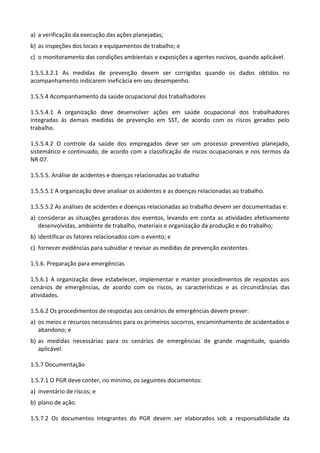 a) a verificação da execução das ações planejadas;
b) as inspeções dos locais e equipamentos de trabalho; e
c) o monitoramento das condições ambientais e exposições a agentes nocivos, quando aplicável.
1.5.5.3.2.1 As medidas de prevenção devem ser corrigidas quando os dados obtidos no
acompanhamento indicarem ineficácia em seu desempenho.
1.5.5.4 Acompanhamento da saúde ocupacional dos trabalhadores
1.5.5.4.1 A organização deve desenvolver ações em saúde ocupacional dos trabalhadores
integradas às demais medidas de prevenção em SST, de acordo com os riscos gerados pelo
trabalho.
1.5.5.4.2 O controle da saúde dos empregados deve ser um processo preventivo planejado,
sistemático e continuado, de acordo com a classificação de riscos ocupacionais e nos termos da
NR-07.
1.5.5.5. Análise de acidentes e doenças relacionadas ao trabalho
1.5.5.5.1 A organização deve analisar os acidentes e as doenças relacionadas ao trabalho.
1.5.5.5.2 As análises de acidentes e doenças relacionadas ao trabalho devem ser documentadas e:
a) considerar as situações geradoras dos eventos, levando em conta as atividades efetivamente
desenvolvidas, ambiente de trabalho, materiais e organização da produção e do trabalho;
b) identificar os fatores relacionados com o evento; e
c) fornecer evidências para subsidiar e revisar as medidas de prevenção existentes.
1.5.6. Preparação para emergências
1.5.6.1 A organização deve estabelecer, implementar e manter procedimentos de respostas aos
cenários de emergências, de acordo com os riscos, as características e as circunstâncias das
atividades.
1.5.6.2 Os procedimentos de respostas aos cenários de emergências devem prever:
a) os meios e recursos necessários para os primeiros socorros, encaminhamento de acidentados e
abandono; e
b) as medidas necessárias para os cenários de emergências de grande magnitude, quando
aplicável.
1.5.7 Documentação
1.5.7.1 O PGR deve conter, no mínimo, os seguintes documentos:
a) inventário de riscos; e
b) plano de ação.
1.5.7.2 Os documentos integrantes do PGR devem ser elaborados sob a responsabilidade da
 