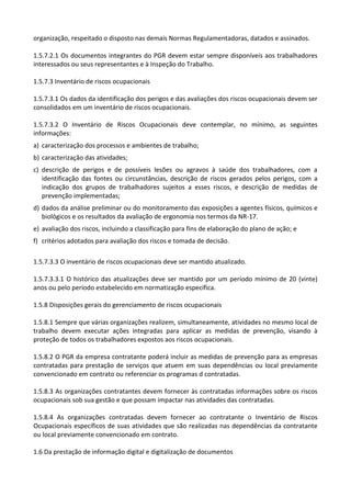 organização, respeitado o disposto nas demais Normas Regulamentadoras, datados e assinados.
1.5.7.2.1 Os documentos integrantes do PGR devem estar sempre disponíveis aos trabalhadores
interessados ou seus representantes e à Inspeção do Trabalho.
1.5.7.3 Inventário de riscos ocupacionais
1.5.7.3.1 Os dados da identificação dos perigos e das avaliações dos riscos ocupacionais devem ser
consolidados em um inventário de riscos ocupacionais.
1.5.7.3.2 O Inventário de Riscos Ocupacionais deve contemplar, no mínimo, as seguintes
informações:
a) caracterização dos processos e ambientes de trabalho;
b) caracterização das atividades;
c) descrição de perigos e de possíveis lesões ou agravos à saúde dos trabalhadores, com a
identificação das fontes ou circunstâncias, descrição de riscos gerados pelos perigos, com a
indicação dos grupos de trabalhadores sujeitos a esses riscos, e descrição de medidas de
prevenção implementadas;
d) dados da análise preliminar ou do monitoramento das exposições a agentes físicos, químicos e
biológicos e os resultados da avaliação de ergonomia nos termos da NR-17.
e) avaliação dos riscos, incluindo a classificação para fins de elaboração do plano de ação; e
f) critérios adotados para avaliação dos riscos e tomada de decisão.
1.5.7.3.3 O inventário de riscos ocupacionais deve ser mantido atualizado.
1.5.7.3.3.1 O histórico das atualizações deve ser mantido por um período mínimo de 20 (vinte)
anos ou pelo período estabelecido em normatização específica.
1.5.8 Disposições gerais do gerenciamento de riscos ocupacionais
1.5.8.1 Sempre que várias organizações realizem, simultaneamente, atividades no mesmo local de
trabalho devem executar ações integradas para aplicar as medidas de prevenção, visando à
proteção de todos os trabalhadores expostos aos riscos ocupacionais.
1.5.8.2 O PGR da empresa contratante poderá incluir as medidas de prevenção para as empresas
contratadas para prestação de serviços que atuem em suas dependências ou local previamente
convencionado em contrato ou referenciar os programas d contratadas.
1.5.8.3 As organizações contratantes devem fornecer às contratadas informações sobre os riscos
ocupacionais sob sua gestão e que possam impactar nas atividades das contratadas.
1.5.8.4 As organizações contratadas devem fornecer ao contratante o Inventário de Riscos
Ocupacionais específicos de suas atividades que são realizadas nas dependências da contratante
ou local previamente convencionado em contrato.
1.6 Da prestação de informação digital e digitalização de documentos
 