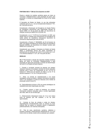 PORTARIA SES nº 1398 de 23 de dezembro de 2021
Orienta a adoção de medidas sanitárias gerais por todos os
municípios, estabelecimentos e pela população em geral, para
prevenção e controle da disseminação da Covid-19 em Santa
Catarina.
O Secretário de Estado da Saúde, no uso das atribuições
conferidas pelo art. 41, V, da Lei Complementar Estadual nº 741,
de 12 de junho de 2019;
Considerando a Declaração de Emergência em Saúde Pública
de Importância Internacional pela Organização Mundial de
Saúde (OMS), em 30 de janeiro de 2020, em decorrência da
infecção humana por SARS-CoV-2 (COVID-19);
Considerando a Lei nº 13.979 de 6 de fevereiro de 2020, que
dispõe sobre as medidas para enfrentamento da emergência de
saúde pública de importância internacional decorrente do
coronavírus responsável pelo surto de 2019;
Considerando a Portaria nº 188/GM/MS, de 04 de fevereiro de
2020, que declara Emergência em Saúde Pública de Importância
Nacional (ESPIN), em decorrência da infecção humana pelo
SARS-CoV-2 (COVID-19);
Considerando que compete à Secretaria de Estado da Saúde
(SES) a coordenação técnica das ações necessárias ao
enfrentamento da pandemia de Covid-19, de acordo com o art.
3º do Decreto Estadual nº 1.371, de 14 de julho de 2021;.
RESOLVE:
Art. 1º Recomendar a adoção das seguintes medidas sanitárias
gerais por todos os municípios, estabelecimentos e pela
população em geral para prevenção e controle da disseminação
da Covid-19 no Estado de Santa Catarina:
I - Entrada e circulação somente de pessoas que estejam
utilizando máscaras de proteção individual de forma adequada
cobrindo nariz e boca, em cumprimento ao Art. 3-A da Lei
Federal N° 13979 de 6 de fevereiro de 2020 e ao Art. 9° do
Decreto Estadual N° 1371 de 14 de julho de 2021;
II - Afixar, na entrada do estabelecimento e em locais
estratégicos visíveis ao público, cartazes informativos orientando
sobre o uso obrigatório e correto de máscaras como medida de
prevenção contra a Covid-19;
III – Disponibilização de álcool a 70% em pontos estratégicos do
estabelecimento para higienização das mãos;
IV – Fixação, próximo a todos os lavatórios, de cartazes
informativos contendo instruções sobre a correta higienização
das mãos, além do uso do álcool gel;
V - Distanciamento interpessoal mínimo de 1,0 m (um metro)
entre as pessoas que não coabitam, a fim de coibir
aglomerações;
VI - Controle do fluxo de entrada e saída de clientes,
disponibilizando simultaneamente todos os acessos ao local,
evitando filas de espera no ambiente interno e trabalhando,
preferencialmente, com reservas antecipadas;
VII - Filas de caixa, atendimento, sanitários, refeitórios e
similares mantendo o distanciamento interpessoal de 1,0 m (um
metro) entre os clientes, exceto entre as pessoas que coabitam;
Pág.
01
de
08
-
Documento
assinado
digitalmente.
Para
conferência,
acesse
o
site
https://portal.sgpe.sea.sc.gov.br/portal-externo
e
informe
o
processo
SES
00195895/2021
e
o
código
A2RR402Y.
13
 
