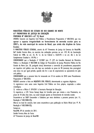 MINISTÉRIO PÚBLICO DO ESTADO DO RIO GRANDE DO NORTE
61ª PROMOTORIA DE JUSTIÇA DA EDUCAÇÃO
PORTARIA Nº 008/2011–61ª PJ Natal
EMENTA: Converte em Inquérito Civil Público o Procedimento Preparatório nº 005/2010, que visa
apurar a suposta irregularidade no fornecimento de merenda escolar para os
CMEI's, da rede municipal de ensino de Natal, que ainda não dispõem de Caixa
Escolar.
O MINISTÉRIO PÚBLICO ESTADUAL, através da 61ª Promotora de Justiça da Comarca de Natal/RN,
Belª Zenilde Ferreira Alves, no exercício das atribuições previstas no art. 129, III, da Constituição
Federal de 1988, no art. 25, IV, ‘a’, da Lei Federal n. 8.625/93 e no art. 60, I, da Lei
Complementar Estadual n. 141/96, e
CONSIDERANDO que a Resolução nº 23/2007 (art. 2º, §7º) do Conselho Nacional do Ministério
Público e a Resolução nº 002/2008 do Colégio de Procuradores de Justiça Ministério Público do Rio
Grande do Norte (art. 30, parágrafo único) determinam a conversão do procedimento preparatório
em inquérito civil público caso não haja sua conclusão no prazo de 90 (noventa) dias prorrogável
uma única vez por igual período, quando não for o caso de arquivamento ou ajuizamento de ação
civil pública;
CONSIDERANDO que o presente feito foi instaurado em 14 de outubro de 2010 como Procedimento
Preparatório nº 005/2010;
RESOLVE converter o feito em INQUÉRITO CIVIL PÚBLICO, determinando as seguintes diligências:
1) registrem-se estes autos como Inquérito Civil Público em livro próprio, respeitada a ordem
cronológica;
2) reitere-se o Ofício nº. 074/2011 à Secretaria Municipal de Educação;
3) requisite-se, a E.M. Teresa Satsuqi Aoqui de Carvalho para que remeta a esta Promotoria, no
prazo de 10 (dez) dias úteis, sua atual situação quanto ao fornecimento de merenda escolar.
Encaminhe-se ao CAOP Consumidor e Cidadania por meio eletrônico a presente portaria (art. 11,
Resolução nº 002/2008-CPJ);
Afixe-se no local de costume, bem como encaminhe-se para publicação no Diário Oficial (art. 9º, VI,
Resolução nº 002/2008-CPJ).
Cumpra-se.
Natal/RN, 09 de setembro de 2011.
Zenilde Ferreira Alves de Farias
61ª Promotora de Justiça de Natal/RN
 