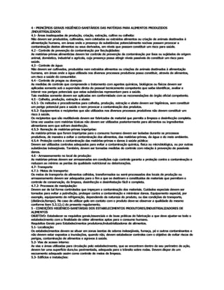 4 ­ PRINCÍPIOS GERAIS HIGIÊNICO­SANITÁRIOS DAS MATÉRIAS PARA ALIMENTOS PRODUZIDOS 
/INDUSTRIALIZADOS 
4.1­ Áreas inadequadas de produção, criação, extração, cultivo ou colheita: 
Não devem ser produzidos, cultivados, nem coletados ou extraídos alimentos ou criação de animais destinados à 
alimentação humana, em áreas onde a presença de substâncias potencialmente nocivas possam provocar a 
contaminação destes alimentos ou seus derivados, em níveis que possam constituir um risco para saúde. 
4.2 ­ Controle de prevenção da contaminação por lixo/sujidades: 
As matérias­primas alimentícias devem ter controle de prevenção da contaminação por lixos ou sujidades de origem 
animal, doméstico, industrial e agrícola, cuja presença possa atingir níveis passíveis de constituir um risco para 
saúde. 
4.3 ­ Controle de água: 
Não devem ser cultivados, produzidos nem extraídos alimentos ou criações de animais destinados à alimentação 
humana, em áreas onde a água utilizada nos diversos processos produtivos possa constituir, através de alimentos, 
um risco a saúde do consumidor. 
4.4 ­ Controle de pragas ou doenças: 
As medidas de controle que compreende o tratamento com agentes químicos, biológicos ou físicos devem ser 
aplicadas somente sob a supervisão direta do pessoal tecnicamente competente que saiba identificar, avaliar e 
intervir nos perigos potenciais que estas substâncias representam para a saúde. 
Tais medidas somente devem ser aplicadas em conformidade com as recomendações do órgão oficial competente. 
4.5 ­ Colheita, produção, extração e abate: 
4.5.1­ Os métodos e procedimentos para colheita, produção, extração e abate devem ser higiênicos, sem constituir 
um perigo potencial para a saúde e nem provocar a contaminação dos produtos. 
4.5.2­ Equipamentos e recipientes que são utilizados nos diversos processos produtivos não devem constituir um 
risco à saúde. 
Os recipientes que são reutilizáveis devem ser fabricados de material que permita a limpeza e desinfecção completa. 
Uma vez usados com matérias tóxicas não devem ser utilizados posteriormente para alimentos ou ingredientes 
alimentares sem que sofram desinfecção. 
4.5.3­ Remoção de matérias­primas impróprias: 
As matéria­primas que forem impróprias para o consumo humano devem ser isoladas durante os processos 
produtivos, de maneira a evitar a contaminação dos alimentos, das matérias­primas, da água e do meio ambiente. 
4.5.4­ Proteção contra a contaminação das matérias­primas e danos à saúde pública: 
Devem ser utilizados controles adequados para evitar a contaminação química, física ou microbiológica, ou por outras 
substâncias indesejáveis. Também, devem ser tomadas medidas de controle com relação à prevenção de possíveis 
danos. 
4.6 ­ Armazenamento no local de produção: 
As matérias­primas devem ser armazenadas em condições cujo controle garanta a proteção contra a contaminação e 
reduzam ao mínimo as perdas da qualidade nutricional ou deteriorações. 
4.7­ Transporte 
4.7.1­ Meios de transporte: 
Os meios de transporte de alimentos colhidos, transformados ou semi­processados dos locais de produção ou 
armazenamento devem ser adequados para o fim a que se destinam e constituídos de materiais que permitam o 
controle de conservação, da limpeza, desinfecção e desinfestação fácil e completa. 
4.7.2­ Processos de manipulação: 
Devem ser de tal forma controlados que impeçam a contaminação dos materiais. Cuidados especiais devem ser 
tomados para evitar a putrefação, proteger contra a contaminação e minimizar danos. Equipamento especial, por 
exemplo, equipamento de refrigeração, dependendo da natureza do produto, ou das condições de transporte, 
(distância/tempo). No caso de utilizar gelo em contato com o produto deve­se observar a qualidade do mesmo 
conforme item 5.3.12.c) do presente regulamento. 
5 ­ CONDIÇÕES HIGIÊNICO­SANITÁRIAS DOS ESTABELECIMENTOS PRODUTORES/INDUSTRIALIZADORES DE 
ALIMENTOS 
OBJETIVO: Estabelecer os requisitos gerais/essenciais e de boas práticas de fabricação a que deve ajustar­se todo o 
estabelecimento com a finalidade de obter alimentos aptos para o consumo humano. 
Requisitos Gerais para Estabelecimentos produtores/industrializadores de alimentos. 
5.1­ Localização: 
Os estabelecimentos devem se situar em zonas isentas de odores indesejáveis, fumaça, pó e outros contaminantes e 
não devem estar expostos a inundações, quando não, devem estabelecer controles com o objetivo de evitar riscos de 
perigos, contaminação de alimentos e agravos à saúde. 
5.2­ Vias de acesso interno: 
As vias e áreas utilizadas para circulação pelo estabelecimento, que se encontram dentro de seu perímetro de ação, 
devem ter uma superfície dura/ou pavimentada, adequada para o trânsito sobre rodas. Devem dispor de um 
escoamento adequado assim como controle de meios de limpeza. 
5.3­ Edifícios e instalações:
 
